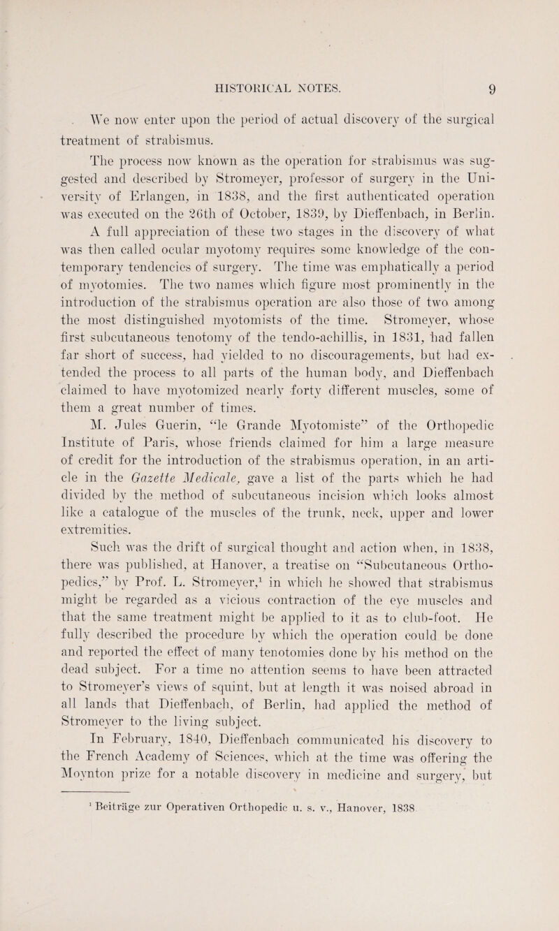 We now enter upon the period of actual discovery of the surgical treatment of strabismus. The process now known as the operation for strabismus was sug¬ gested and described by Stromeyer, professor of surgery in the Uni¬ versity of Erlangen, in 1838, and the first authenticated operation was executed on the 26th of October, 1839, by Dieffenbach, in Berlin. A full appreciation of these two stages in the discovery of what was then called ocular myotomy requires some knowledge of the con¬ temporary tendencies of surgery. The time was emphatically a period of myotomies. The two names which figure most prominently in the introduction of the strabismus operation are also those of two among the most distinguished myotomists of the time. Stromeyer, whose first subcutaneous tenotomy of the tendo-achillis, in 1831, had fallen far short of success, had yielded to no discouragements, but had ex¬ tended the process to all parts of the human body, and Dieffenbach claimed to have mvotomized nearly forty different muscles, some of them a great number of times. M. Jules Guerin, “le Grande Myotomiste” of the Orthopedic Institute of Paris, whose friends claimed for him a large measure of credit for the introduction of the strabismus operation, in an arti¬ cle in the Gazette Medicate, gave a list of the parts which he had divided by the method of subcutaneous incision which looks almost like a catalogue of the muscles of the trunk, neck, upper and lower extremities. Such was the drift of surgical thought and action when, in 1838, there was published, at Hanover, a treatise on “Subcutaneous Ortho¬ pedics/’ by Prof. L. Stromeyer,1 in which he showed that strabismus might be regarded as a vicious contraction of the eye muscles and that the same treatment might be applied to it as to club-foot. He fully described the procedure by which the operation could be done and reported the effect of many tenotomies done by his method on the dead subject. For a time no attention seems to have been attracted to Stromeyer’s views of squint, but at length it was noised abroad in all lands that Dieffenbach, of Berlin, had applied the method of Stromeyer to the living subject. In February, 1840, Dieffenbach communicated his discovery to the French Academy of Sciences, which at the time was offering the Moynton prize for a notable discovery in medicine and surgery, but 1 Beitritge zur Operativen Orthopedic u. s. v., Hanover, 1838