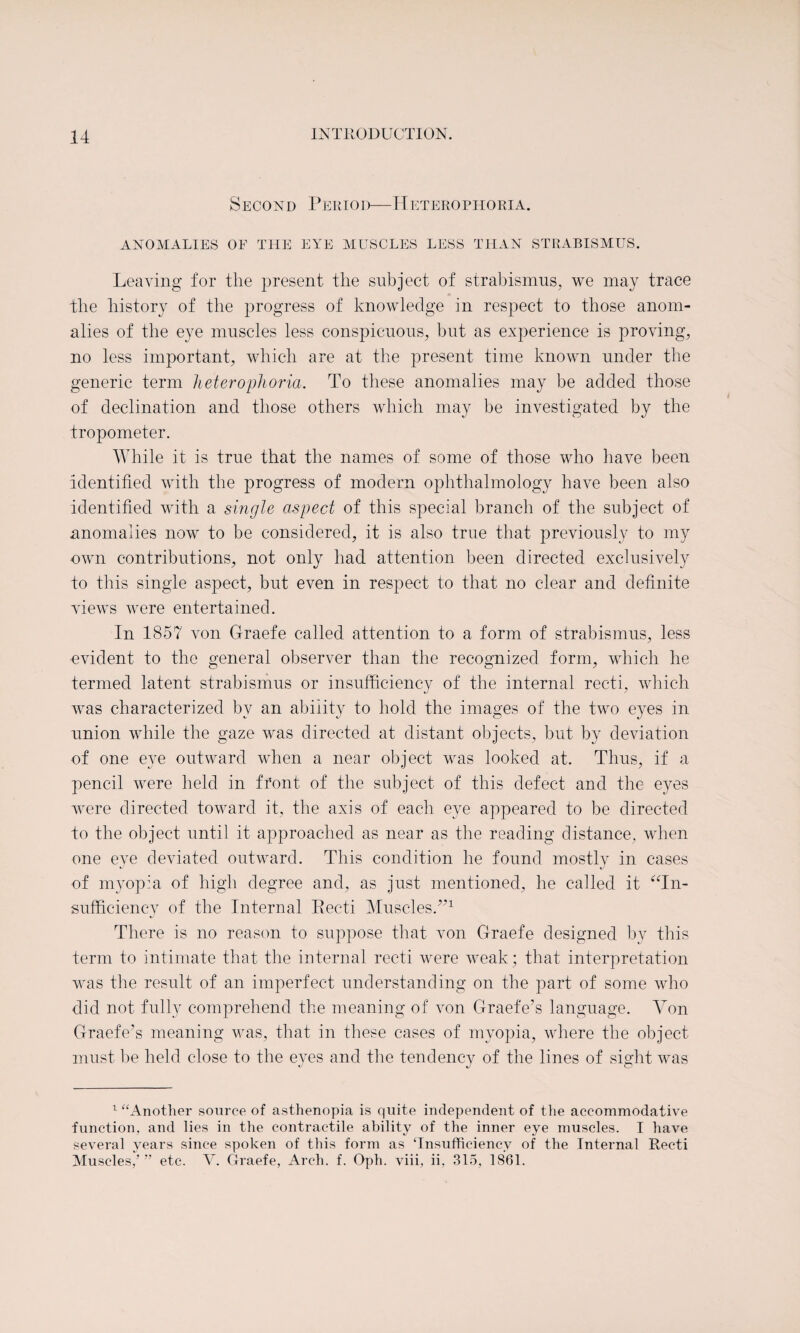 Second Period—14eterophoria. ANOMALIES OE THE EYE MUSCLES LESS THAN STRABISMUS. Leaving for the present the subject of strabismus, we may trace the history of the progress of knowledge in respect to those anom¬ alies of the eye muscles less conspicuous, but as experience is proving, no less important, which are at the present time known under the generic term h eterophoria. To these anomalies may be added those of declination and those others which may be investigated by the tropometer. While it is true that the names of some of those who have been identified with the progress of modern ophthalmology have been also identified with a single aspect of this special branch of the subject of anomalies now to be considered, it is also true that previously to my own contributions, not only had attention been directed exclusively to this single aspect, but even in respect to that no clear and definite views were entertained. In 1857 von Graefe called attention to a form of strabismus, less -evident to the general observer than the recognized form, which he termed latent strabismus or insufficiency of the internal recti, which was characterized by an ability to hold the images of the two eyes in union while the gaze was directed at distant objects, but by deviation of one eye outward when a near object was looked at. Thus, if a pencil were held in front of the subject of this defect and the eyes were directed toward it, the axis of each eye appeared to be directed to the object until it approached as near as the reading distance, when one eve deviated outward. This condition he found mostly in cases of myopia of high degree and, as just mentioned, he called it “In¬ sufficiency of the Internal Eecti Muscles.”1 There is no reason to suppose that von Graefe designed by this term to intimate that the internal recti were weak; that interpretation was the result of an imperfect understanding on the part of some who did not fully comprehend the meaning of von Graefe’s language. Yon Graefe’s meaning was, that in these cases of myopia, where the object must be held close to the eyes and the tendency of the lines of sight was 1 “Another source of asthenopia is quite independent of the accommodative function, and lies in the contractile ability of the inner eye muscles. I have several years since spoken of this form as ‘Insufficiency of the Internal Recti Muscles,’” etc. V. Graefe, Arch. f. Oph. viii, ii, 315, 1861.