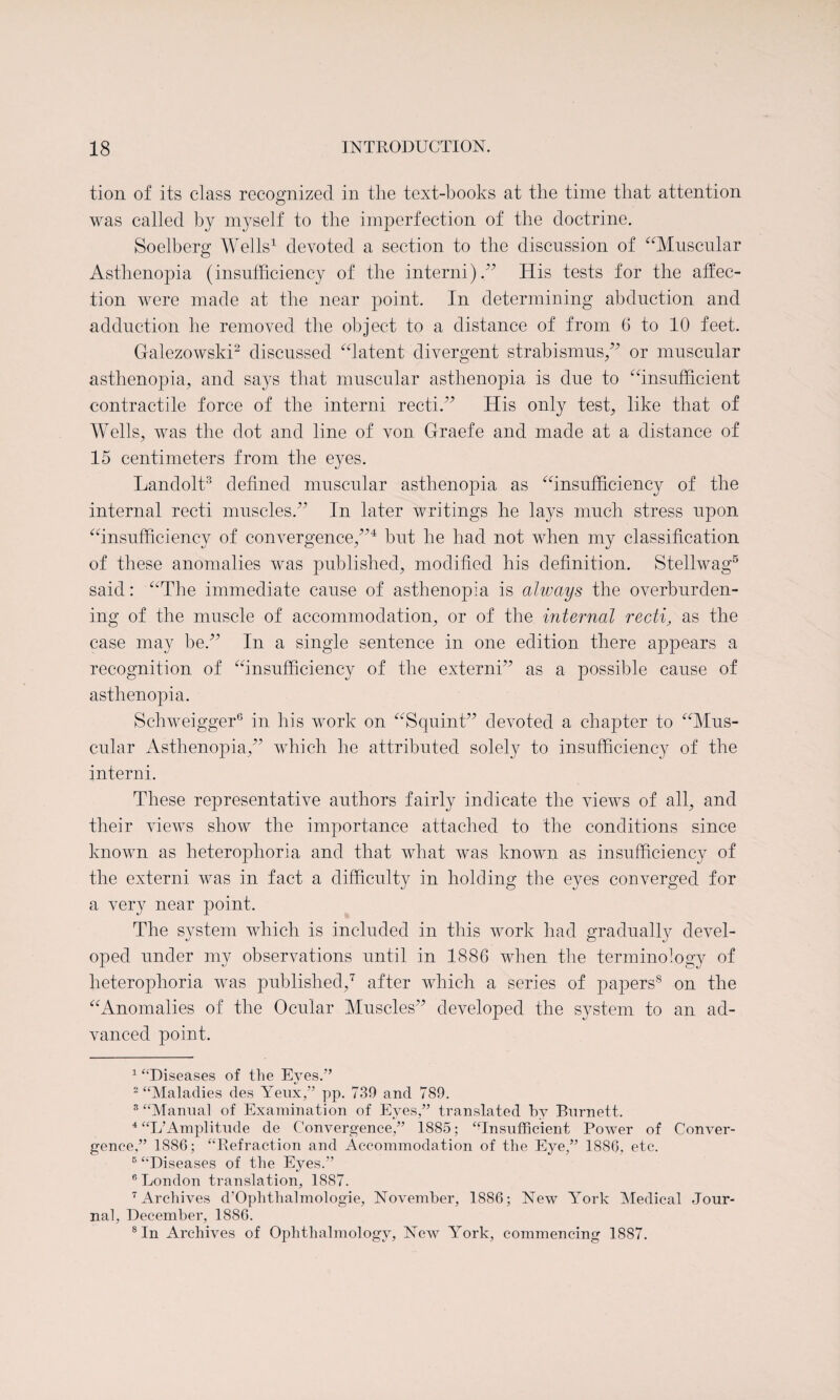 tion of its class recognized in the text-books at the time that attention was called by myself to the imperfection of the doctrine. Soelberg Wells1 devoted a section to the discussion of Muscular Asthenopia (insufficiency of the interni).77 His tests for the affec¬ tion were made at the near point. In determining abduction and adduction he removed the object to a distance of from (3 to 10 feet. G-alezowski2 discussed latent divergent strabismus/7 8 or muscular asthenopia, and says that muscular asthenopia is due to insufficient contractile force of the interni recti/7 His only test, like that of Wells, was the dot and line of von Graefe and made at a distance of 15 centimeters from the eyes. Landolt3 4 defined muscular asthenopia as insufficiency of the internal recti muscles.77 In later writings he lays much stress upon insufficiency of convergence,774 but he had not when my classification of these anomalies was published, modified his definition. Stellwag5 said: The immediate cause of asthenopia is always the overburden¬ ing of the muscle of accommodation, or of the internal recti, as the case may he.77 In a single sentence in one edition there appears a recognition of insufficiency of the externi77 as a possible cause of asthenopia. Schweigger6 in his work on Squint77 devoted a chapter to Mus¬ cular Asthenopia,77 which he attributed solely to insufficiency of the interni. These representative authors fairly indicate the views of all, and their views show the importance attached to the conditions since known as heteroplioria and that what was known as insufficiency of the externi was in fact a difficulty in holding the eyes converged for a very near point. The system which is included in this work had gradually devel¬ oped under my observations until in 1886 when the terminology of heteroplioria was published,7 after which a series of papers55 on the Anomalies of the Ocular Muscles77 developed the system to an ad¬ vanced point. 1 ‘“Diseases of the Eyes.” 2 “Maladies des Yeux,” pp. 739 and 789. 3 “Manual of Examination of Eyes,” translated hy Burnett. 4 “L’Amplitude de Convergence,” 1885; “Insufficient Power of Conver¬ gence,” 1886; “Refraction and Accommodation of the Eye,” 1886, etc. 5 “Diseases of the Eyes.” 6 London translation, 1887. 7 Archives d’Ophthalmologie, November, 1886; New York Medical Jour¬ nal, December, 1886. 8 In Archives of Ophthalmology, New York, commencing 1887.