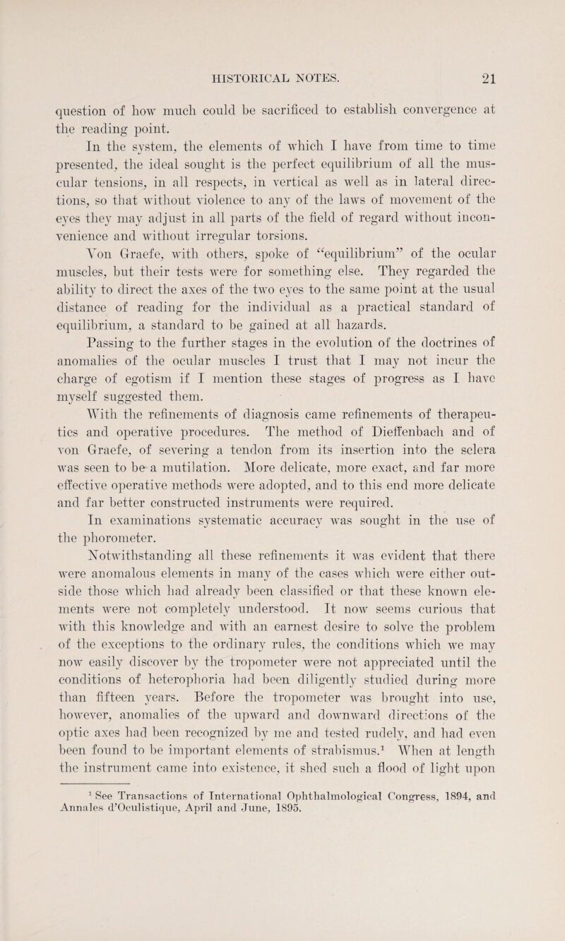 question of how much could be sacrificed to establish convergence at the reading point. In the system, the elements of which I have from time to time presented^ the ideal sought is the perfect equilibrium of all the mus¬ cular tensions; in ail respects; in vertical as well as in lateral direc¬ tions; so that without violence to any of the laws of movement of the eyes they may adjust in all parts of the field of regard without incon¬ venience and without irregular torsions. Yon Graefe; with others, spoke of “equilibrium” of the ocular muscles; but their tests were for something else. They regarded the ability to direct the axes of the two eyes to the same point at the usual distance of reading for the individual as a practical standard of equilibrium; a standard to be gained at all hazards. Passing to the further stages in the evolution of the doctrines of anomalies of the ocular muscles I trust that I may not incur the charge of egotism if I mention these stages of progress as I have myself suggested them. With the refinements of diagnosis came refinements of therapeu¬ tics and operative procedures. The method of Dieffenbach and of von Graefe; of severing a tendon from its insertion into the sclera was seen to be a mutilation. More delicate, more exact; and far more effective operative methods were adopted, and to this end more delicate and far better constructed instruments were required. In examinations systematic accuracy was sought in the use of the phorometer. Notwithstanding all these refinements it was evident that there were anomalous elements in many of the cases which were either out¬ side those which had already been classified or that these known ele¬ ments were not completely understood. It now seems curious that with this knowledge and with an earnest desire to solve the problem of the exceptions to the ordinary rules, the conditions which we may now easily discover by the tropometer were not appreciated until the conditions of heterophoria had been diligently studied during more than fifteen years. Before the tropometer was brought into use, however, anomalies of the upward and downward directions of the optic axes had been recognized by me and tested rudely, and had even been found to be important elements of strabismus.1 When at length the instrument came into existence, it shed such a flood of light upon 1 See Transactions of International Ophthalmological Congress, 1894, and Annales d’Oculistique, April and June, 1895.