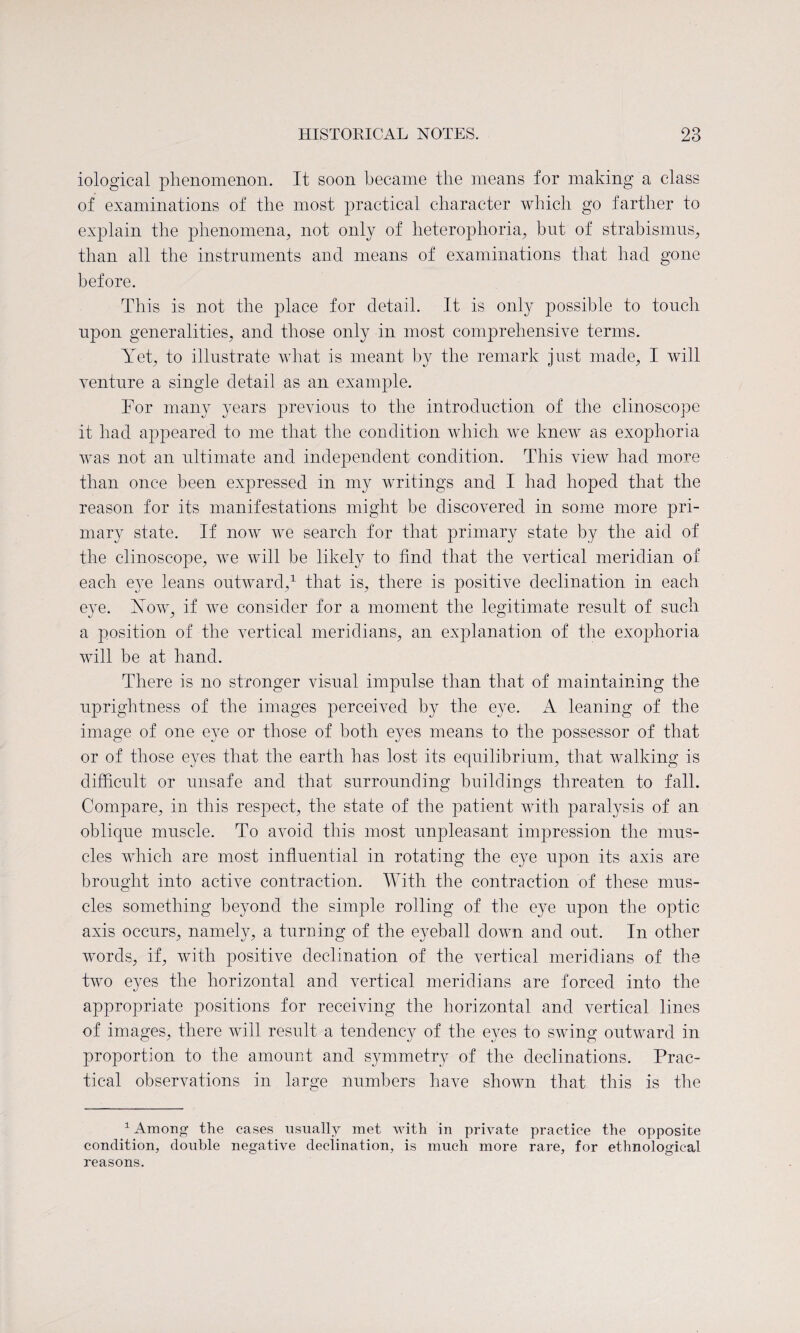 iological phenomenon. It soon became the means for making a class of examinations of the most practical character which go farther to explain the phenomena, not only of heterophoria, but of strabismus, than all the instruments and means of examinations that had gone before. This is not the place for detail. It is only possible to touch upon generalities, and those only in most comprehensive terms. Yet, to illustrate what is meant by the remark just made, I will venture a single detail as an example. For many years previous to the introduction of the clinoscope it had appeared to me that the condition which we knew as exoplioria was not an ultimate and independent condition. This view had more than once been expressed in my writings and I had hoped that the reason for its manifestations might be discovered in some more pri¬ mary state. If now we search for that primary state by the aid of the clinoscope, we will be likely to find that the vertical meridian of each eye leans outward,1 that is, there is positive declination in each eye. Now, if we consider for a moment the legitimate result of such j y o a position of the vertical meridians, an explanation of the exoplioria will be at hand. There is no stronger visual impulse than that of maintaining the uprightness of the images perceived by the eye. ik leaning of the image of one eye or those of both eyes means to the possessor of that or of those eyes that the earth has lost its equilibrium, that walking is difficult or unsafe and that surrounding buildings threaten to fall. Compare, in this respect, the state of the patient with paralysis of an oblique muscle. To avoid this most unpleasant impression the mus¬ cles which are most influential in rotating the eye upon its axis are brought into active contraction. With the contraction of these mus¬ cles something beyond the simple rolling of the eye upon the optic axis occurs, namely, a turning of the eyeball down and out. In other words, if, with positive declination of the vertical meridians of the two eyes the horizontal and vertical meridians are forced into the appropriate positions for receiving the horizontal and vertical lines of images, there will result a tendency of the eyes to swing outward in proportion to the amount and symmetry of the declinations. Prac¬ tical observations in large numbers have shown that this is the 1 Among the cases usually met with in private practice the opposite condition, double negative declination, is much more rare, for ethnological reasons.