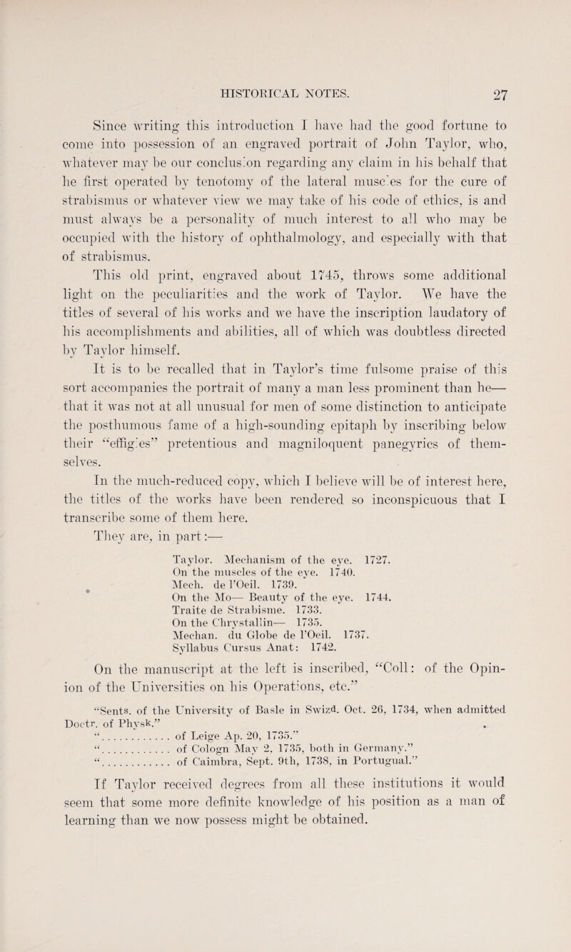 Since writing this introduction I have had the good fortune to come into possession of an engraved portrait of John Taylor, who, whatever may he our conclusion regarding any claim in his behalf that he first operated by tenotomy of the lateral muscles for the cure of strabismus or whatever view we may take of his code of ethics, is and must always be a personality of much interest to all who may be occupied with the history of ophthalmology, and especially with that of strabismus. This old print, engraved about 1745, throws some additional light on the peculiarities and the work of Taylor. We have the titles of several of his works and we have the inscription laudatory of his accomplishments and abilities, all of which was doubtless directed by Taylor himself. %J It is to be recalled that in Taylor’s time fulsome praise of this sort accompanies the portrait of many a man less prominent than he— that it was not at all unusual for men of some distinction to anticipate the posthumous fame of a high-sounding epitaph by inscribing below their “effigies” pretentious and magniloquent panegyrics of them¬ selves. In the much-reduced copy, which I believe will be of interest here, the titles of the works have been rendered so inconspicuous that I transcribe some of them here. They are, in part:— Taylor. Mechanism of the eye. 1727. On the muscles of the eye. 1740. Mech. de TOeil. 1739. ‘ $ On the Mo— Beauty of the eye. 1744. Traite de Strabisme. 1733. On the Chrystallin-— 1735. Meehan, du Globe de l’Oeil. 1737. Syllabus Cursus Anat: 1742. On the manuscript at the left is inscribed, “Coll: of the Opin¬ ion of the Universities on his Operations, etc.” “Sents. of the University of Basle in Swizd. Oct. 26, 1734, when admitted Doctr. of Physk.” “.of Leige Ap. 20, 1735.'’ “. of Cologn May 2, 1735, both in Germany.” “. of Caimbra, Sept. 9th, 1738, in Portugual.” If Taylor received degrees from all these institutions it would seem that some more definite knowledge of his position as a man of learning than we now possess might be obtained.