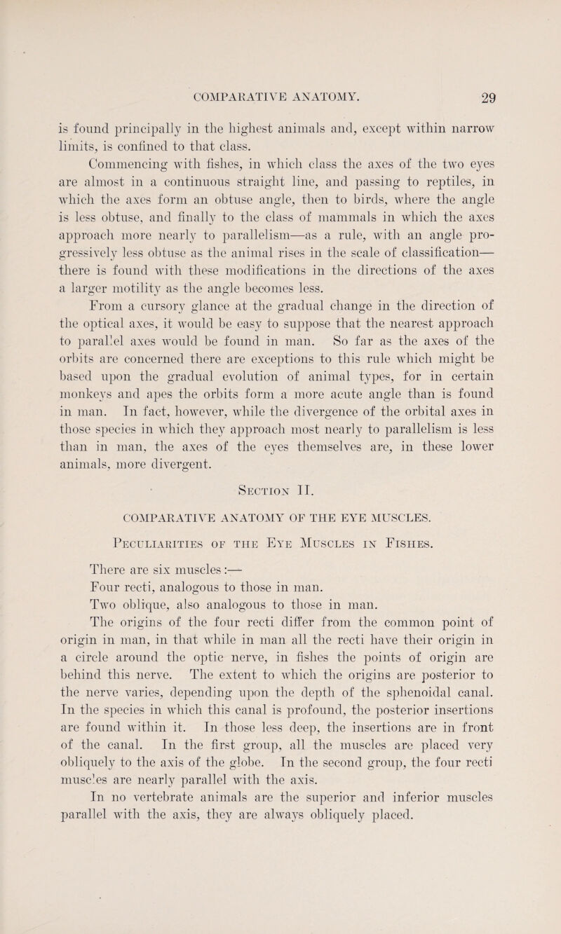 is found principally in the highest animals and, except within narrow limits, is confined to that class. Commencing with fishes, in which class the axes of the two eyes are almost in a continuous straight line, and passing to reptiles, in which the axes form an obtuse angle, then to birds, where the angle is less obtuse, and finally to the class of mammals in which the axes approach more nearly to parallelism—as a rule, with an angle pro¬ gressively less obtuse as the animal rises in the scale of classification— there is found with these modifications in the directions of the axes a larger motility as the angle becomes less. From a cursory glance at the gradual change in the direction of the optical axes, it would be easy to suppose that the nearest approach to parallel axes would be found in man. So far as the axes of the orbits are concerned there are exceptions to this rule which might be based upon the gradual evolution of animal types, for in certain monkeys and apes the orbits form a more acute angle than is found in man. In fact, however, while the divergence of the orbital axes in those species in which they approach most nearly to parallelism is less than in man, the axes of the eyes themselves are, in these lower animals, more divergent. Section IT. COMPARATIVE ANATOMY OF THE EYE MUSCLES. Peculiarities of the Eye Muscles in Fishes. There are six muscles :— Four recti, analogous to those in man. Two oblique, also analogous to those in man. The origins of the four recti differ from the common point of origin in man, in that while in man all the recti have their origin in a circle around the optic nerve, in fishes the points of origin are behind this nerve. The extent to which the origins are posterior to the nerve varies, depending upon the depth of the sphenoidal canal. In the species in which this canal is profound, the posterior insertions are found within it. In those less deep, the insertions are in front of the canal. In the first group, all the muscles are placed very obliquely to the axis of the globe. In the second group, the four recti muscles are nearly parallel with the axis. In no vertebrate animals are the superior and inferior muscles parallel with the axis, they are always obliquely placed.