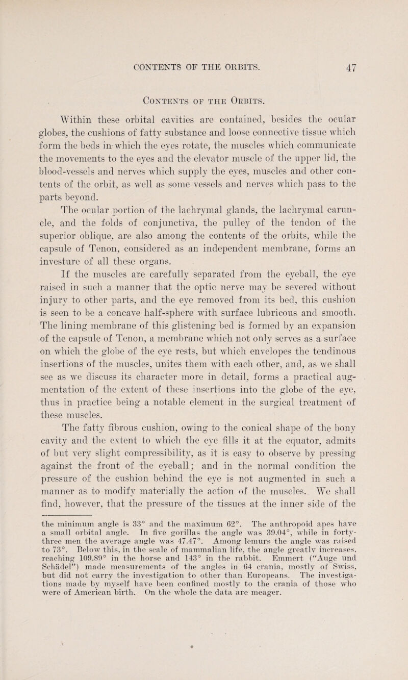 Contents of the Orbits. Within these orbital cavities are contained, besides the ocular globes, the cushions of fatty substance and loose connective tissue which form the beds in which the eyes rotate, the muscles which communicate the movements to the eyes and the elevator muscle of the upper lid, the blood-vessels and nerves which supply the eyes, muscles and other con¬ tents of the orbit, as well as some vessels and nerves which pass to the parts beyond. The ocular portion of the lachrymal glands, the lachrymal carun¬ cle, and the folds of conjunctiva, the pulley of the tendon of the superior oblique, are also among the contents of the orbits, while the capsule of Tenon, considered as an independent membrane, forms an investure of all these organs. If the muscles are carefully separated from the eyeball, the eye raised in such a manner that the optic nerve may be severed without injury to other parts, and the eye removed from its bed, this cushion is seen to be a concave half-sphere with surface lubricous and smooth. The lining membrane of this glistening bed is formed by an expansion of the capsule of Tenon, a membrane which not only serves as a surface on which the globe of the eye rests, but which envelopes the tendinous insertions of the muscles, unites them with each other, and, as we shall see as we discuss its character more in detail, forms a practical aug¬ mentation of the extent of these insertions into the globe of the eye, thus in practice being a notable element in the surgical treatment of these muscles. The fatty fibrous cushion, owing to the conical shape of the bony cavity and the extent to which the eye fills it at the equator, admits of but very slight compressibility, as it is easy to observe by pressing against the front of the eyeball; and in the normal condition the pressure of the cushion behind the eye is not augmented in such a manner as to modify materially the action of the muscles. We shall find, however, that the pressure of the tissues at the inner side of the the minimum angle is 33° and the maximum 62°. The anthropoid apes have a small orbital angle. In five gorillas the angle was 39.04°, while in forty- three men the average angle was 47.47°. Among lemurs the angle was raised to 73°. Below this, in the scale of mammalian life, the angle greatly increases, reaching 109.89° in the horse and 143° in the rabbit. Emmert (“Auge und Schadel”) made measurements of the angles in 64 crania, mostly of Swiss, but did not carry the investigation to other than Europeans. The investiga¬ tions made by myself have been confined mostly to the crania of those who were of American birth. On the whole the data are meager.