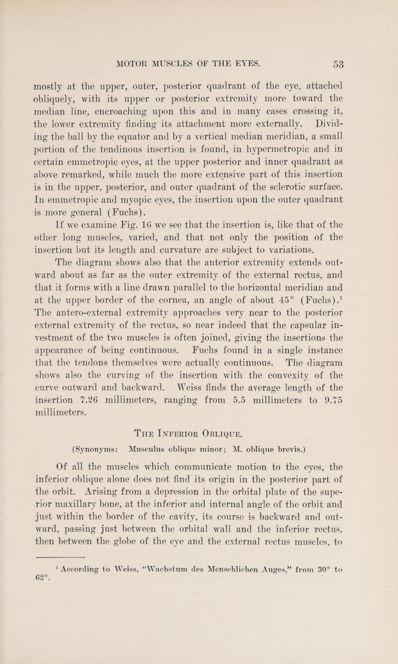 mostly at the upper, outer, posterior quadrant of the eye, attached obliquely, with its upper or posterior extremity more toward the median line, encroaching upon this and in many cases crossing it, the lower extremity finding its attachment more externally. Divid¬ ing the ball by the equator and by a vertical median meridian, a small portion of the tendinous insertion is found, in hypermetropic and in certain emmetropic eyes, at the upper posterior and inner quadrant as above remarked, while much the more extensive part of this insertion is in the upper, posterior, and outer quadrant of the sclerotic surface. In emmetropic and myopic eyes, the insertion upon the outer quadrant is more general (Fuchs). If we examine Fig. 16 we see that the insertion is, like that of the other long muscles, varied, and that not only the position of the insertion but its length and curvature are subject to variations. The diagram shows also that the anterior extremity extends out¬ ward about as far as the outer extremity of the external rectus, and that it forms with a line drawn parallel to the horizontal meridian and at the upper border of the cornea, an angle of about 45° (Fuchs).1 The antero-external extremity approaches very near to the posterior external extremity of the rectus, so near indeed that the capsular in¬ vestment of the two muscles is often joined, giving the insertions the appearance of being continuous. Fuchs found in a single instance that the tendons themselves were actually continuous. The diagram shows also the curving of the insertion with the convexity of the curve outward and backward. Weiss finds the average length of the insertion 7.26 millimeters, ranging from 5.5 millimeters to 9.75 millimeters. The Inferior Oblique. (Synonyms: Musculus oblique minor; M. oblique brevis.) Of all the muscles which communicate motion to the eyes, the inferior oblique alone does not find its origin in the posterior part of the orbit. Arising from a depression in the orbital plate of the supe¬ rior maxillary bone, at the inferior and internal angle of the orbit and just within the border of the cavity, its course is backward and out¬ ward, passing just between the orbital wall and the inferior rectus, then between the globe of the eye and the external rectus muscles, to 1 According to Weiss, “Wachstum des Menscblicben Auges,” from 30° to 62°.