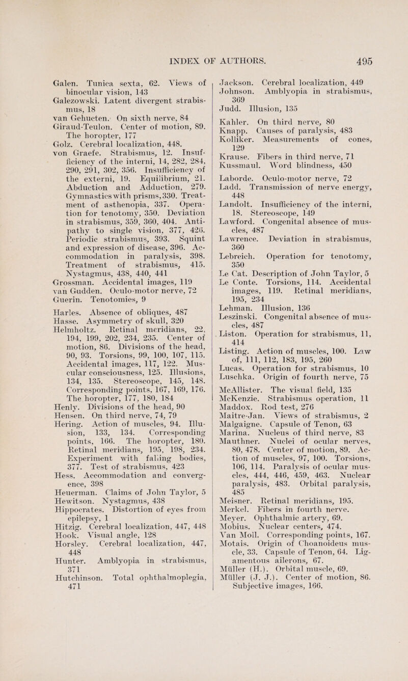 Galen. Tunica sexta, 62. Views of binocular vision, 143 Galezowski. Latent divergent strabis¬ mus, 18 van Gehucten. On sixth nerve, 84 Giraud-Teulon. Center of motion, 89. The horopter, 177 Golz. Cerebral localization, 448. von Graefe. Strabismus, 12. Insuf¬ ficiency of the interni, 14, 282, 284, 290, 291, 302, 356. Insufficiency of the externi, 19. Equilibrium, 21. Abduction and Adduction, 279. Gymnastics with prisms, 330. Treat¬ ment of asthenopia, 337. Opera¬ tion for tenotomy, 350. Deviation in strabismus, 359, 360, 404. Anti¬ pathy to single vision, 377, 426. Periodic strabismus, 393. Squint and expression of disease, 396. Ac¬ commodation in paralysis, 398. Treatment of strabismus, 415. Nystagmus, 438, 440, 441 Grossman. Accidental images, 119 van Gudden. Oculo-motor nerve, 72 Guerin. Tenotomies, 9 Harles. Absence of obliques, 487 Hasse. Asymmetry of skull, 320 Helmholtz. Retinal meridians, 22, 194, 199, 202, 234, 235. Center of motion, 86. Divisions of the head, 90, 93. Torsions, 99, 100, 107, 115. Accidental images, 117, 122. Mus¬ cular consciousness, 125. Illusions, 134, 135. Stereoscope, 145, 148. Corresponding points, 167, 169, 176. The horopter, 177, 180, 184 Henly. Divisions of the head, 90 Hensen. On third nerve, 74, 79 Hering. Action of muscles, 94. Illu¬ sion, 133, 134. Corresponding points, 166. The horopter, 180. Retinal meridians, 195, 198, 234. Experiment with faking bodies, 377. Test of strabismus, 423 Hess. Accommodation and converg¬ ence, 398 Heuerman. Claims of John Taylor, 5 Hewitson. Nystagmus, 438 Hippocrates. Distortion of eyes from epilepsy, 1 Hitzig. Cerebral localization, 447, 448 Hook. Visual angle, 128 Horsley. Cerebral localization, 447, 448 Hunter. Amblyopia in strabismus, 371 Hutchinson. Total ophthalmoplegia, 471 Jackson. Cerebral localization, 449 Johnson. Amblyopia in strabismus, 369 Judd. Illusion, 135 Kahler. On third nerve, 80 Knapp. Causes of paralysis, 483 Kolliker. Measurements of cones, 129 Krause. Fibers in third nerve, 71 Kussmaul. Word blindness, 450 Laborde. Oculo-motor nerve, 72 Ladd. Transmission of nerve energy, 448 Landolt. Insufficiency of the interni, 18. Stereoscope, 149 Lawford. Congenital absence of mus¬ cles, 487 Lawrence. Deviation in strabismus, 360 Lebreich. Operation for tenotomy, 350 Le Cat. Description of John Taylor, 5 Le Conte. Torsions, 114. Accidental images, 119. Retinal meridians, 195, 234 Lehman. Illusion, 136 Leszinski. Congenital absence of mus¬ cles, 487 Liston. Operation for strabismus, 11, 414 Listing. Action of muscles, 100. Law of, 111, 112, 183, 195, 260 Lucas. Operation for strabismus, 10 Luschka. Origin of fourth nerve, 75 McAllister. The visual field, 135 McKenzie. Strabismus operation, 11 Maddox. Rod test, 276 Maitre-Jan. Views of strabismus, 2 Malgaigne. Capsule of Tenon, 63 Marina. Nucleus of third nerve, 83 Mauthner. Nuclei of ocular nerves, 80, 478. Center of motion, 89. Ac¬ tion of muscles, 97, 100. Torsions, 106, 114. Paralysis of ocular mus¬ cles, 444, 446, 459, 463. Nuclear paralysis, 483. Orbital paralysis, 485 Meisner. Retinal meridians, 195. Merkel. Fibers in fourth nerve. Meyer. Ophthalmic artery, 69. Mobius. Nuclear centers, 474. Van Moll. Corresponding points, 167. Motais. Origin of C'hoanoideus mus¬ cle, 33. Capsule of Tenon, 64. Lig¬ amentous ailerons, 67. Muller (H.). Orbital muscle, 69. Muller (J. J.). Center of motion, 86. Subjective images, 166.