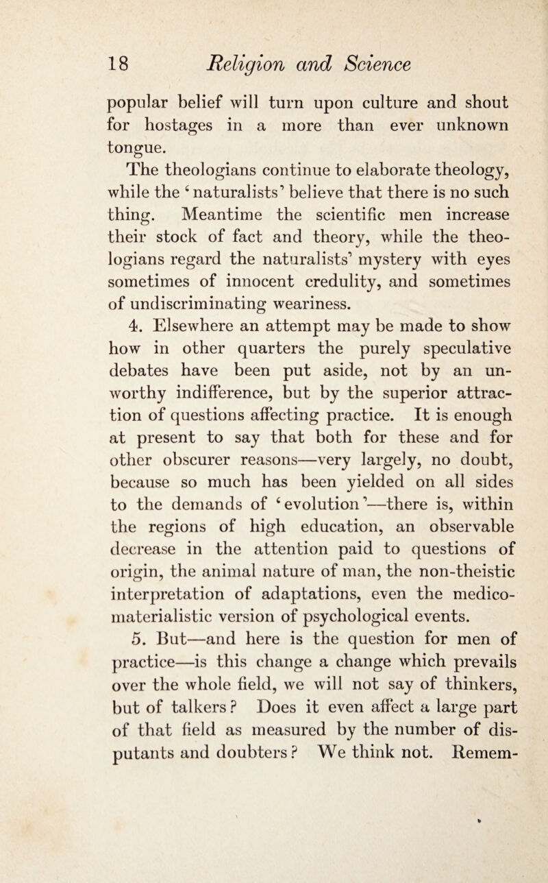 popular belief will turn upon culture and shout for hostages in a more than ever unknown tongue. The theologians continue to elaborate theology, while the ‘ naturalists’ believe that there is no such thing. Meantime the scientific men increase their stock of fact and theory, while the theo¬ logians regard the naturalists'’ mystery with eyes sometimes of innocent credulity, and sometimes of undiscriminating weariness. 4. Elsewhere an attempt may be made to show how in other quarters the purely speculative debates have been put aside, not by an un¬ worthy indifference, but by the superior attrac¬ tion of questions affecting practice. It is enough at present to say that both for these and for other obscurer reasons—very largely, no doubt, because so much has been yielded on all sides to the demands of 6 evolution'—there is, within the regions of high education, an observable decrease in the attention paid to questions of origin, the animal nature of man, the non-theistic interpretation of adaptations, even the medico- materialistic version of psychological events. 5. But—and here is the question for men of practice—is this change a change which prevails over the whole field, we will not say of thinkers, but of talkers ? Does it even affect a large part of that field as measured by the number of dis¬ putants and doubters? We think not. Remem-