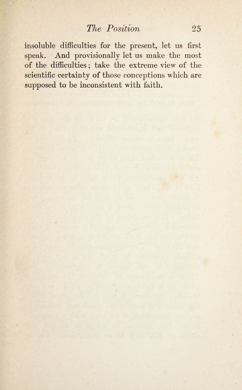 insoluble difficulties for the present, let us first speak. And provisionally let us make the most of the difficulties; take the extreme view of the scientific certainty of those conceptions which are supposed to be inconsistent with faith.