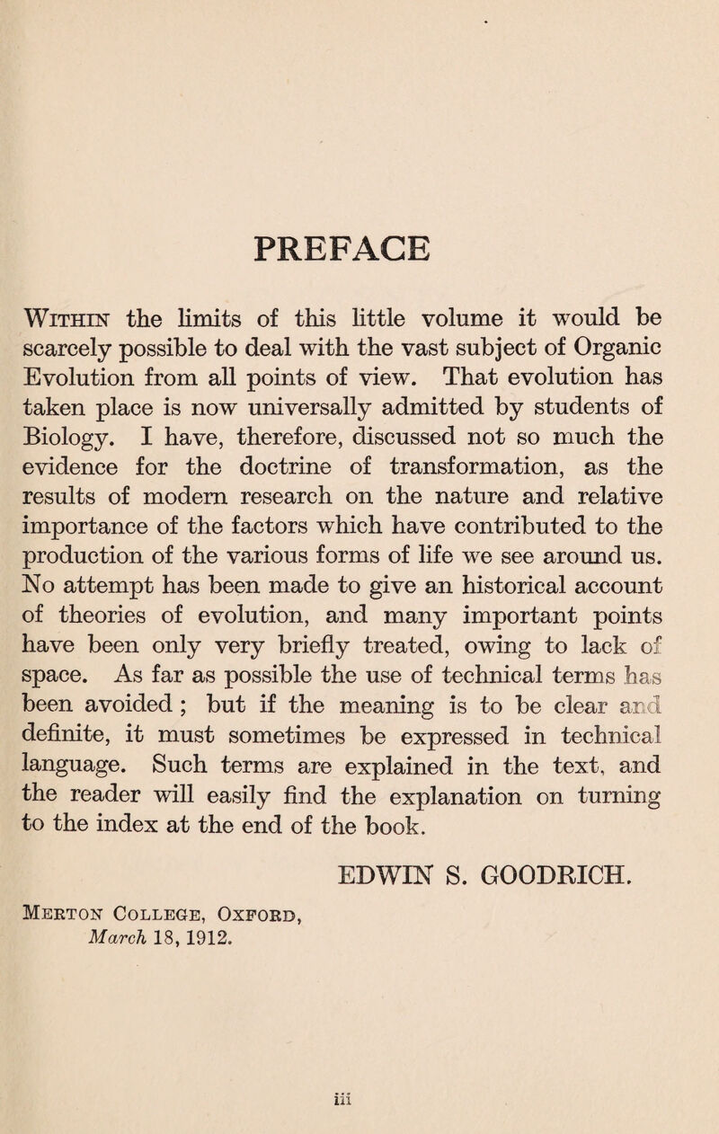 PREFACE Within the limits of this little volume it would be scarcely possible to deal with the vast subject of Organic Evolution from all points of view. That evolution has taken place is now universally admitted by students of Biology. I have, therefore, discussed not so much the evidence for the doctrine of transformation, as the results of modem research on the nature and relative importance of the factors which have contributed to the production of the various forms of life we see around us. No attempt has been made to give an historical account of theories of evolution, and many important points have been only very briefly treated, owing to lack of space. As far as possible the use of technical terms has been avoided ; but if the meaning is to be clear and definite, it must sometimes be expressed in technical language. Such terms are explained in the text, and the reader will easily find the explanation on turning to the index at the end of the book. EDWIN S. GOODRICH. Merton College, Oxford, March 18, 1912.