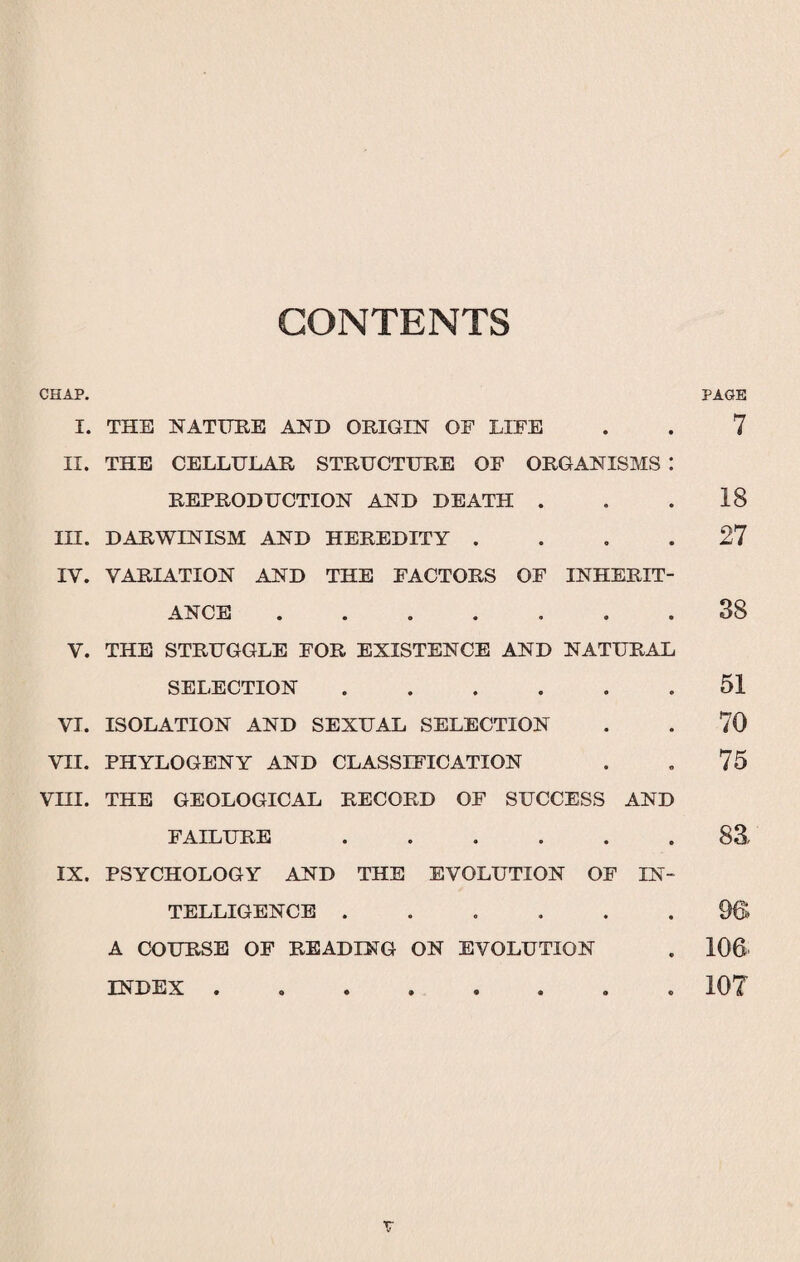 CONTENTS CHAP. PAGE I. THE NATURE AND ORIGIN OF LIFE . . 7 II. THE CELLULAR STRUCTURE OF ORGANISMS : REPRODUCTION AND DEATH . . .18 III. DARWINISM AND HEREDITY .... 27 IV. VARIATION AND THE FACTORS OF INHERIT¬ ANCE ....... 38 V. THE STRUGGLE FOR EXISTENCE AND NATURAL SELECTION.51 VI. ISOLATION AND SEXUAL SELECTION . . 70 VII. PHYLOGENY AND CLASSIFICATION . „ 75 VHI. THE GEOLOGICAL RECORD OF SUCCESS AND FAILURE ...... 83, IX. PSYCHOLOGY AND THE EVOLUTION OF IN¬ TELLIGENCE ...... 9S A COURSE OF READING ON EVOLUTION . 106 INDEX. 10T