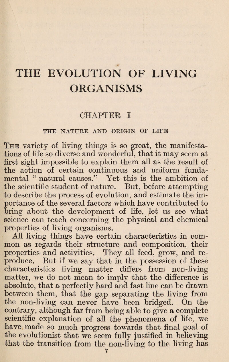 THE EVOLUTION OF LIVING ORGANISMS CHAPTER I THE HAT FEE AND ORIGIN OF LIFE The variety of living things is so great, the manifesta¬ tions of life so diverse and wonderful, that it may seem at first sight impossible to explain them all as the result of the action of certain continuous and uniform funda¬ mental “ natural causes.” Yet this is the ambition of the scientific student of nature. But, before attempting to describe the process of evolution, and estimate the im¬ portance of the several factors which have contributed to bring about the development of life, let us see what science can teach concerning the physical and chemical properties of living organisms. All living things have certain characteristics in com¬ mon as regards their structure and composition, their properties and activities. They all feed, grow, and re¬ produce. But if we say that in the possession of these characteristics living matter differs from non-living matter, we do not mean to imply that the difference is absolute, that a perfectly hard and fast line can be drawn between them, that the gap separating the living from the non-living can never have been bridged. On the contrary, although far from being able to give a complete scientific explanation of all the phenomena of life, we have made so much progress towards that final goal of the evolutionist that we seem fully justified in believing that the transition from the non-living to the living has