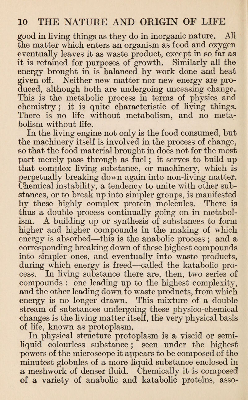 good in living things as they do in inorganic nature. All the matter which enters an organism as food and oxygen eventually leaves it as waste product, except in so far as it is retained for purposes of growth. Similarly all the energy brought in is balanced by work done and heat given off. Neither new matter nor new energy are pro¬ duced, although both are undergoing unceasing change. This is the metabolic process in terms of physics and chemistry; it is quite characteristic of living things. There is no life without metabolism, and no meta¬ bolism without life. In the living engine not only is the food consumed, but the machinery itself is involved in the process of change, so that the food material brought in does not for the most part merely pass through as fuel; it serves to build up that complex living substance, or machinery, which is perpetually breaking down again into non-living matter. Chemical instability, a tendency to unite with other sub¬ stances, or to break up into simpler groups, is manifested by these highly complex protein molecules. There is thus a double process continually going on in metabol¬ ism. A building up or synthesis of substances to form higher and higher compounds in the making of which energy is absorbed—this is the anabolic process ; and a corresponding breaking down of these highest compounds into simpler ones, and eventually into waste products, during which energy is freed—called the katabolic pro¬ cess. In living substance there are, then, two series of compounds : one leading up to the highest complexity, and the other leading down to waste products, from which energy is no longer drawn. This mixture of a double stream of substances undergoing these physico-chemical changes is the living matter itself, the very physical basis of life, knovrn as protoplasm. In physical structure protoplasm is a viscid or semi¬ liquid colourless substance; seen under the highest powers of the microscope it appears to be composed of the minutest globules of a more liquid substance enclosed in a meshwork of denser fluid. Chemically it is composed of a variety of anabolic and katabolic proteins, asso-
