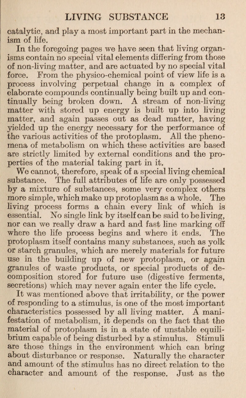 catalytic, and play a most important part in the mechan¬ ism of life. In the foregoing pages we have seen that living organ¬ isms contain no special vital elements differing from those of non-living matter, and are actuated by no special vital force. From the physico-chemical point of view life is a process involving perpetual change in a complex of elaborate compounds continually being built up and con¬ tinually being broken down. A stream of non-living matter with stored up energy is built up into living matter, and again passes out as dead matter, having yielded up the energy necessary for the performance of the various activities of the protoplasm. All the pheno¬ mena of metabolism on which these activities are based are strictly limited by external conditions and the pro¬ perties of the material taking part in it. We cannot, therefore, speak of a special living chemical substance. The full attributes of life are only possessed by a mixture of substances, some very complex others more simple, which make up protoplasm as a whole. The living process forms a chain every link of which is essential. No single link by itself can be said to be living, nor can we really draw a hard and fast line marking off where the life process begins and where it ends. The protoplasm itself contains many substances, such as yolk or starch granules, which are merely materials for future use in the building up of new protoplasm, or again granules of waste products, or special products of de¬ composition stored for future use (digestive ferments, secretions) which may never again enter the life cycle. It was mentioned above that irritability, or the power of responding to a stimulus, is one of the most important characteristics possessed by all living matter. A mani¬ festation of metabolism, it depends on the fact that the material of protoplasm is in a state of unstatde equili¬ brium capable of being disturbed by a stimulus. Stimuli are those things in the environment which can bring about disturbance or response. Naturally the character and amount of the stimulus has no direct relation to the character and amount of the response. Just as the