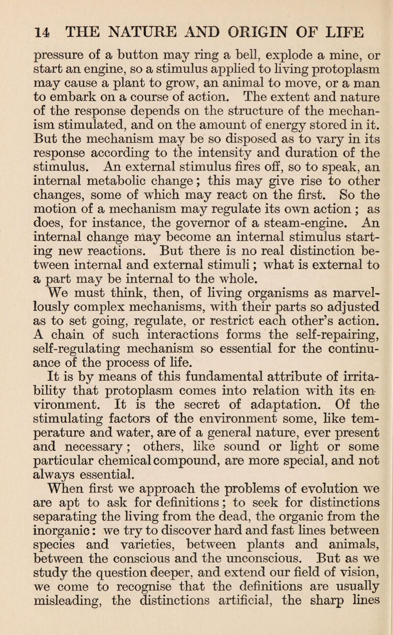 pressure of a button may ring a bell, explode a mine, or start an engine, so a stimulus applied to living protoplasm may cause a plant to grow, an animal to move, or a man to embark on a course of action. The extent and nature of the response depends on the structure of the mechan¬ ism stimulated, and on the amount of energy stored in it. But the mechanism may be so disposed as to vary in its response according to the intensity and duration of the stimulus. An external stimulus fires off, so to speak, an internal metabolic change; this may give rise to other changes, some of which may react on the first. So the motion of a mechanism may regulate its own action ; as does, for instance, the governor of a steam-engine. An internal change may become an internal stimulus start¬ ing new reactions. But there is no real distinction be¬ tween internal and external stimuli; what is external to a part may be internal to the whole. We must think, then, of living organisms as marvel¬ lously complex mechanisms, with their parts so adjusted as to set going, regulate, or restrict each other’s action. A chain of such interactions forms the self-repairing, self-regulating mechanism so essential for the continu¬ ance of the process of fife. It is by means of this fundamental attribute of irrita¬ bility that protoplasm comes into relation with its en¬ vironment. It is the secret of adaptation. Of the stimulating factors of the environment some, like tem¬ perature and water, are of a general nature, ever present and necessary; others, like sound or fight or some particular chemical compound, are more special, and not always essential. When first we approach the problems of evolution we are apt to ask for definitions; to seek for distinctions separating the living from the dead, the organic from the inorganic: we try to discover hard and fast fines between species and varieties, between plants and animals, between the conscious and the unconscious. But as we study the question deeper, and extend our field of vision, we come to recognise that the definitions are usually misleading, the distinctions artificial, the sharp fines