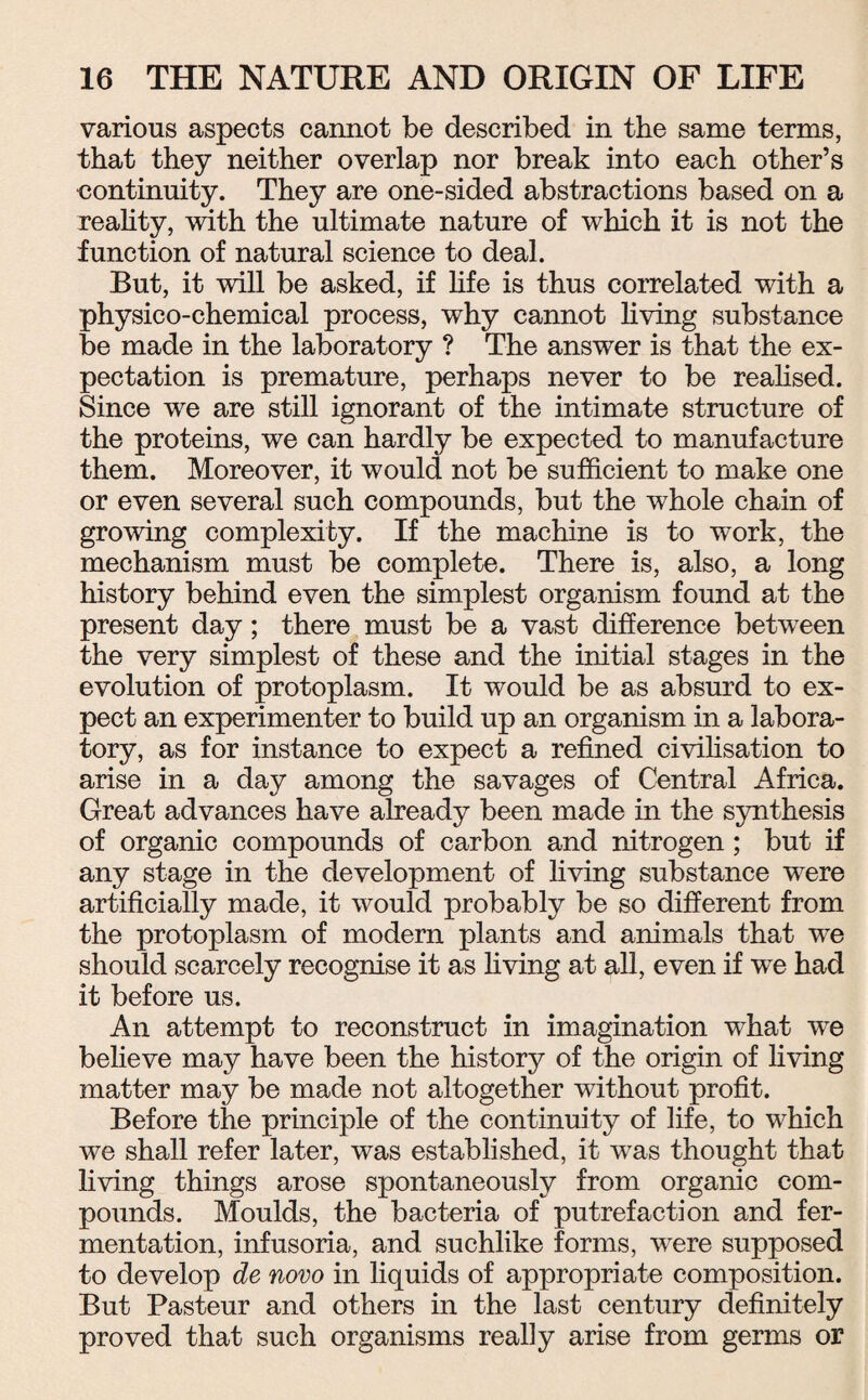 various aspects cannot be described in the same terms, that they neither overlap nor break into each other’s continuity. They are one-sided abstractions based on a reality, with the ultimate nature of which it is not the function of natural science to deal. But, it will be asked, if life is thus correlated with a physico-chemical process, why cannot living substance be made in the laboratory ? The answer is that the ex¬ pectation is premature, perhaps never to be realised. Since we are still ignorant of the intimate structure of the proteins, we can hardly be expected to manufacture them. Moreover, it would not be sufficient to make one or even several such compounds, but the whole chain of growing complexity. If the machine is to work, the mechanism must be complete. There is, also, a long history behind even the simplest organism found at the present day; there must be a vast difference between the very simplest of these and the initial stages in the evolution of protoplasm. It would be as absurd to ex¬ pect an experimenter to build up an organism in a labora¬ tory, as for instance to expect a refined civilisation to arise in a day among the savages of Central Africa. Great advances have already been made in the synthesis of organic compounds of carbon and nitrogen ; but if any stage in the development of living substance were artificially made, it would probably be so different from the protoplasm of modern plants and animals that we should scarcely recognise it as living at all, even if we had it before us. An attempt to reconstruct in imagination what wTe believe may have been the history of the origin of living matter may be made not altogether without profit. Before the principle of the continuity of life, to which we shall refer later, was established, it was thought that living things arose spontaneously from organic com¬ pounds. Moulds, the bacteria of putrefaction and fer¬ mentation, infusoria, and suchlike forms, were supposed to develop de novo in liquids of appropriate composition. But Pasteur and others in the last century definitely proved that such organisms really arise from germs or