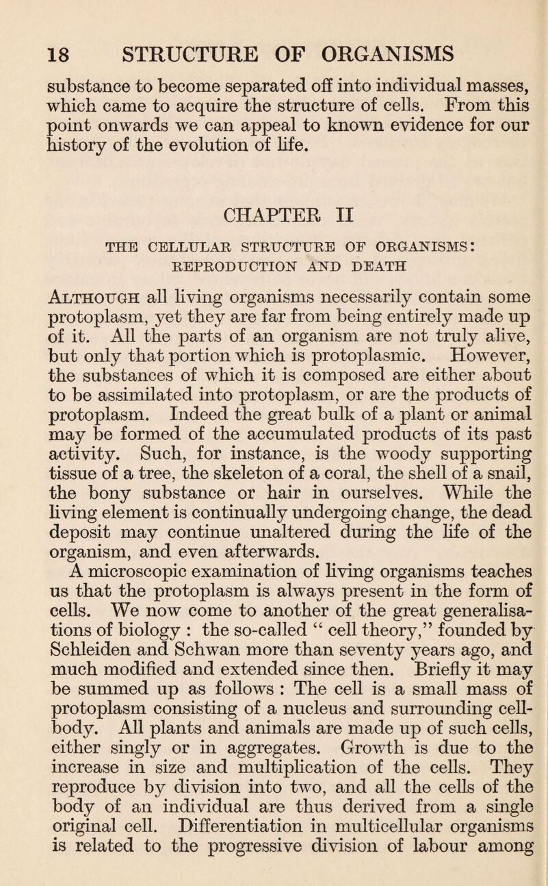 substance to become separated off into individual masses, which came to acquire the structure of cells. From this point onwards we can appeal to known evidence for our history of the evolution of life. CHAPTER II THE CELLULAR STRUCTURE OF ORGANISMS: REPRODUCTION AND DEATH Although all living organisms necessarily contain some protoplasm, yet they are far from being entirely made up of it. All the parts of an organism are not truly alive, but only that portion which is protoplasmic. However, the substances of which it is composed are either about to be assimilated into protoplasm, or are the products of protoplasm. Indeed the great bulk of a plant or animal may be formed of the accumulated products of its past activity. Such, for instance, is the woody supporting tissue of a tree, the skeleton of a coral, the shell of a snail, the bony substance or hair in ourselves. While the living element is continually undergoing change, the dead deposit may continue unaltered during the life of the organism, and even afterwards. A microscopic examination of living organisms teaches us that the protoplasm is always present in the form of cells. We now come to another of the great generalisa¬ tions of biology : the so-called “ cell theory,” founded by Schleiden and Schwan more than seventy years ago, and much modified and extended since then. Briefly it may be summed up as follows : The cell is a small mass of protoplasm consisting of a nucleus and surrounding cell- body. All plants and animals are made up of such cells, either singly or in aggregates. Growth is due to the increase in size and multiplication of the cells. They reproduce by division into two, and all the cells of the body of an individual are thus derived from a single original cell. Differentiation in multicellular organisms is related to the progressive division of labour among