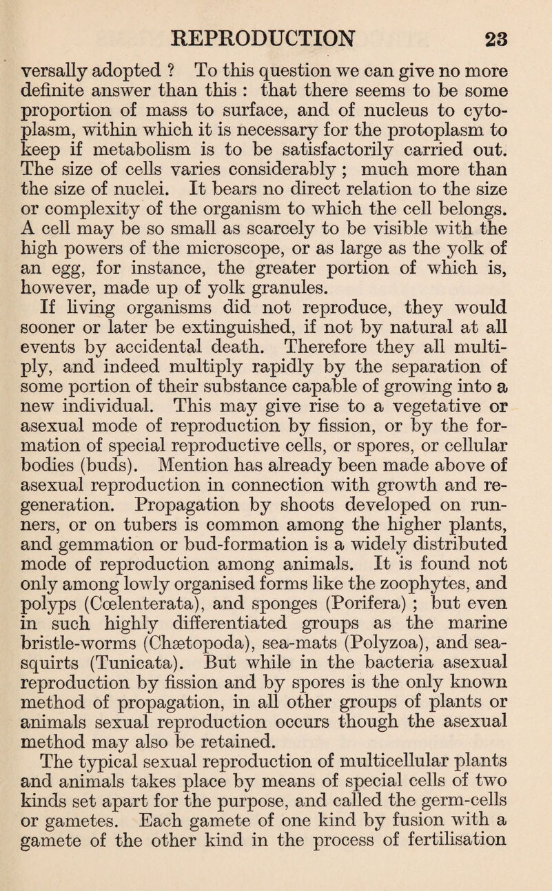 versally adopted ? To this question we can give no more definite answer than this : that there seems to be some proportion of mass to surface, and of nucleus to cyto¬ plasm, within which it is necessary for the protoplasm to keep if metabolism is to be satisfactorily carried out. The size of cells varies considerably ; much more than the size of nuclei. It bears no direct relation to the size or complexity of the organism to which the cell belongs. A cell may be so small as scarcely to be visible with the high powers of the microscope, or as large as the yolk of an egg, for instance, the greater portion of which is, however, made up of yolk granules. If living organisms did not reproduce, they would sooner or later be extinguished, if not by natural at all events by accidental death. Therefore they all multi¬ ply, and indeed multiply rapidly by the separation of some portion of their substance capable of growing into a new individual. This may give rise to a vegetative or asexual mode of reproduction by fission, or by the for¬ mation of special reproductive cells, or spores, or cellular bodies (buds). Mention has already been made above of asexual reproduction in connection with growth and re¬ generation. Propagation by shoots developed on run¬ ners, or on tubers is common among the higher plants, and gemmation or bud-formation is a widely distributed mode of reproduction among animals. It is found not only among lowly organised forms like the zoophytes, and polyps (Coelenterata), and sponges (Porifera) ; but even in such highly differentiated groups as the marine bristle-worms (Chsetopoda), sea-mats (Polyzoa), and sea- squirts (Tunicata). But while in the bacteria asexual reproduction by fission and by spores is the only known method of propagation, in all other groups of plants or animals sexual reproduction occurs though the asexual method may also be retained. The typical sexual reproduction of multicellular plants and animals takes place by means of special cells of two kinds set apart for the purpose, and called the germ-cells or gametes. Each gamete of one kind by fusion with a gamete of the other kind in the process of fertilisation