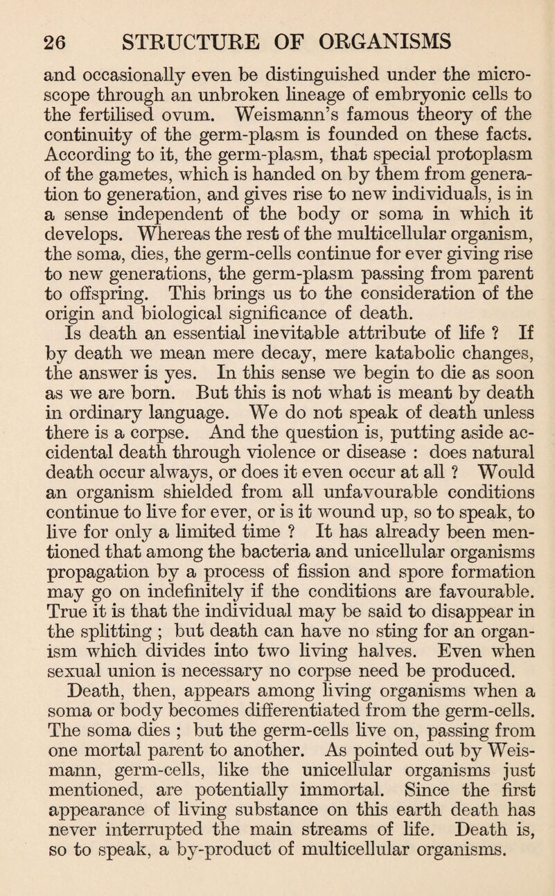 and occasionally even be distinguished under the micro¬ scope through an unbroken lineage of embryonic cells to the fertilised ovum. Weismann’s famous theory of the continuity of the germ-plasm is founded on these facts. According to it, the germ-plasm, that special protoplasm of the gametes, which is handed on by them from genera¬ tion to generation, and gives rise to new individuals, is in a sense independent of the body or soma in which it develops. Whereas the rest of the multicellular organism, the soma, dies, the germ-cells continue for ever giving rise to new generations, the germ-plasm passing from parent to offspring. This brings us to the consideration of the origin and biological significance of death. Is death an essential inevitable attribute of life ? If by death we mean mere decay, mere katabolic changes, the answer is yes. In this sense we begin to die as soon as we are bom. But this is not what is meant by death in ordinary language. We do not speak of death unless there is a corpse. And the question is, putting aside ac¬ cidental death through violence or disease : does natural death occur always, or does it even occur at all ? Would an organism shielded from all unfavourable conditions continue to live for ever, or is it wound up, so to speak, to live for only a limited time ? It has already been men¬ tioned that among the bacteria and unicellular organisms propagation by a process of fission and spore formation may go on indefinitely if the conditions are favourable. True it is that the individual may be said to disappear in the splitting ; but death can have no sting for an organ¬ ism which divides into two living halves. Even when sexual union is necessary no corpse need be produced. Death, then, appears among living organisms when a soma or body becomes differentiated from the germ-cells. The soma dies ; but the germ-cells live on, passing from one mortal parent to another. As pointed out by Weis- mann, germ-cells, like the unicellular organisms just mentioned, are potentially immortal. Since the first appearance of living substance on this earth death has never interrupted the main streams of fife. Death is, so to speak, a by-product of multicellular organisms.