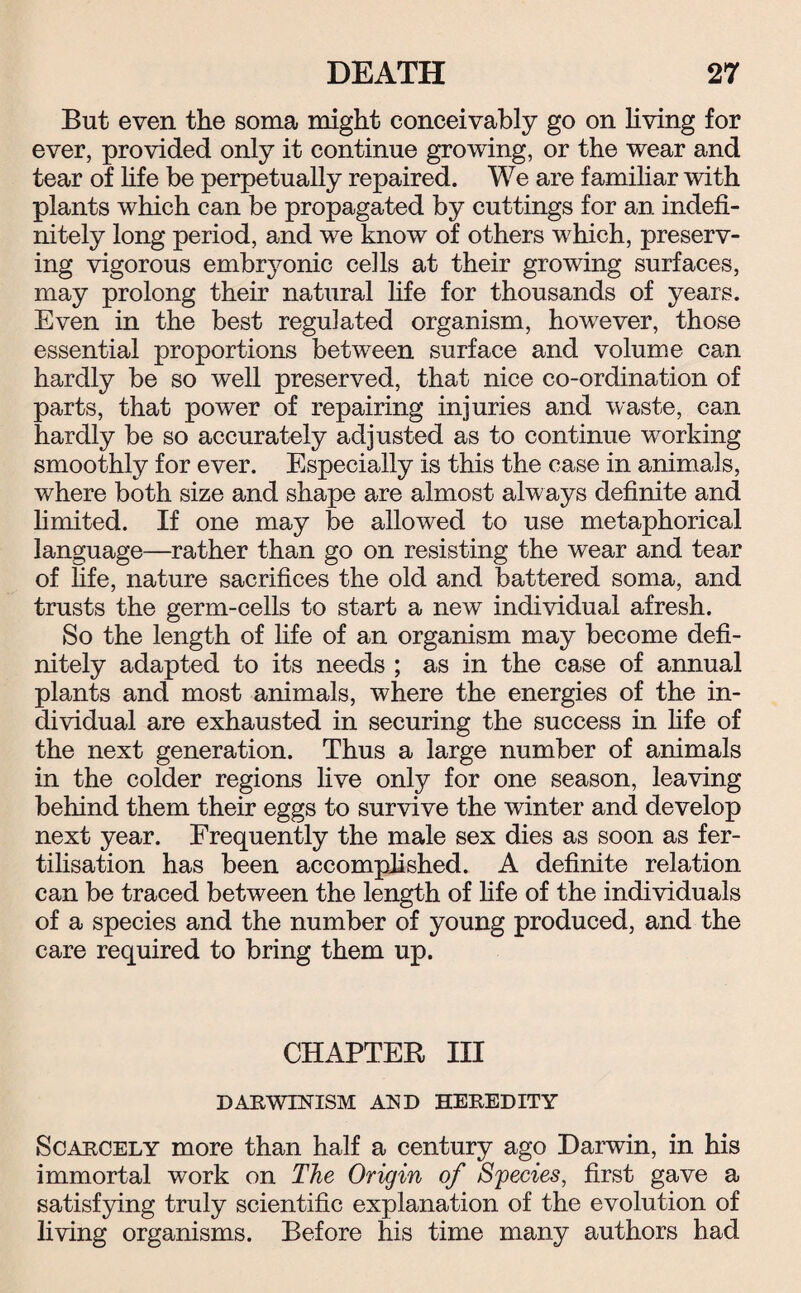 But even the soma might conceivably go on living for ever, provided only it continue growing, or the wear and tear of life be perpetually repaired. We are familiar with plants which can be propagated by cuttings for an indefi¬ nitely long period, and we know of others which, preserv¬ ing vigorous embryonic cells at their growing surfaces, may prolong their natural life for thousands of years. Even in the best regulated organism, however, those essential proportions between surface and volume can hardly be so well preserved, that nice co-ordination of parts, that power of repairing injuries and waste, can hardly be so accurately adjusted as to continue working smoothly for ever. Especially is this the case in animals, where both size and shape are almost always definite and limited. If one may be allowed to use metaphorical language—rather than go on resisting the wear and tear of life, nature sacrifices the old and battered soma, and trusts the germ-cells to start a new individual afresh. So the length of life of an organism may become defi¬ nitely adapted to its needs ; as in the case of annual plants and most animals, where the energies of the in¬ dividual are exhausted in securing the success in life of the next generation. Thus a large number of animals in the colder regions live only for one season, leaving behind them their eggs to survive the winter and develop next year. Frequently the male sex dies as soon as fer¬ tilisation has been accomplished. A definite relation can be traced between the length of fife of the individuals of a species and the number of young produced, and the care required to bring them up. CHAPTER III DARWINISM AND HEREDITY Scarcely more than half a century ago Darwin, in his immortal work on The Origin of Species, first gave a satisfying truly scientific explanation of the evolution of living organisms. Before his time many authors had