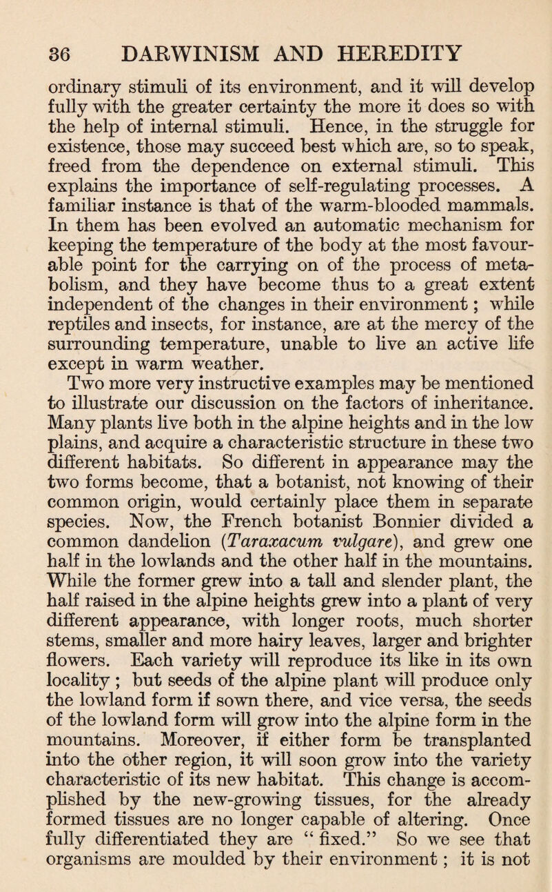 ordinary stimuli of its environment, and it will develop fully with the greater certainty the more it does so with the help of internal stimuli. Hence, in the struggle for existence, those may succeed best which are, so to speak, freed from the dependence on external stimuli. This explains the importance of self-regulating processes. A familiar instance is that of the warm-blooded mammals. In them has been evolved an automatic mechanism for keeping the temperature of the body at the most favour¬ able point for the carrying on of the process of meta¬ bolism, and they have become thus to a great extent independent of the changes in their environment; while reptiles and insects, for instance, are at the mercy of the surrounding temperature, unable to live an active life except in warm weather. Two more very instructive examples may be mentioned to illustrate our discussion on the factors of inheritance. Many plants live both in the alpine heights and in the low plains, and acquire a characteristic structure in these two different habitats. So different in appearance may the two forms become, that a botanist, not knowing of their common origin, would certainly place them in separate species. Now, the French botanist Bonnier divided a common dandelion (Taraxacum vulgare), and grew one half in the lowlands and the other half in the mountains. While the former grew into a tall and slender plant, the half raised in the alpine heights grew into a plant of very different appearance, -with longer roots, much shorter stems, smaller and more hairy leaves, larger and brighter flowers. Each variety will reproduce its like in its own locality ; but seeds of the alpine plant will produce only the lowland form if sown there, and vice versa, the seeds of the lowland form will grow into the alpine form in the mountains. Moreover, if either form be transplanted into the other region, it will soon grow into the variety characteristic of its new habitat. This change is accom¬ plished by the new-growing tissues, for the already formed tissues are no longer capable of altering. Once fully differentiated they are “ fixed.” So we see that organisms are moulded by their environment; it is not