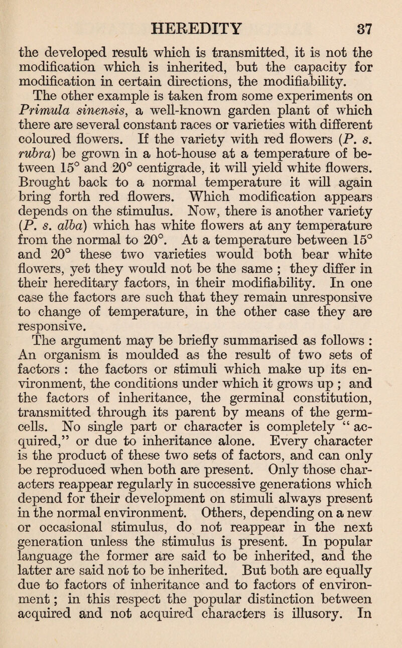 the developed result which is transmitted, it is not the modification which is inherited, but the capacity for modification in certain directions, the modifiability. The other example is taken from some experiments on Primula sinensis, a well-known garden plant of which there are several constant races or varieties with different coloured flowers. If the variety with red flowers (P. s. rubra) be grown in a hot-house at a temperature of be¬ tween 15° and 20° centigrade, it will yield white flowers. Brought back to a normal temperature it will again bring forth red flowers. Which modification appears depends on the stimulus. Now, there is another variety (P. s. alba) which has white flowers at any temperature from the normal to 20°. At a temperature between 15° and 20° these two varieties would both bear white flowers, yet they would not be the same ; they differ in their hereditary factors, in their modifiability. In one case the factors are such that they remain unresponsive to change of temperature, in the other case they are responsive. The argument may be briefly summarised as follows : An organism is moulded as the result of two sets of factors : the factors or stimuli which make up its en¬ vironment, the conditions under which it grows up ; and the factors of inheritance, the germinal constitution, transmitted through its parent by means of the germ- cells. No single part or character is completely “ ac¬ quired,” or due to inheritance alone. Every character is the product of these two sets of factors, and can only be reproduced when both are present. Only those char¬ acters reappear regularly in successive generations which depend for their development on stimuli always present in the normal environment. Others, depending on a new or occasional stimulus, do not reappear in the next generation unless the stimulus is present. In popular language the former are said to be inherited, and the latter are said not to be inherited. But both are equally due to factors of inheritance and to factors of environ¬ ment ; in this respect the popular distinction between acquired and not acquired characters is illusory. In