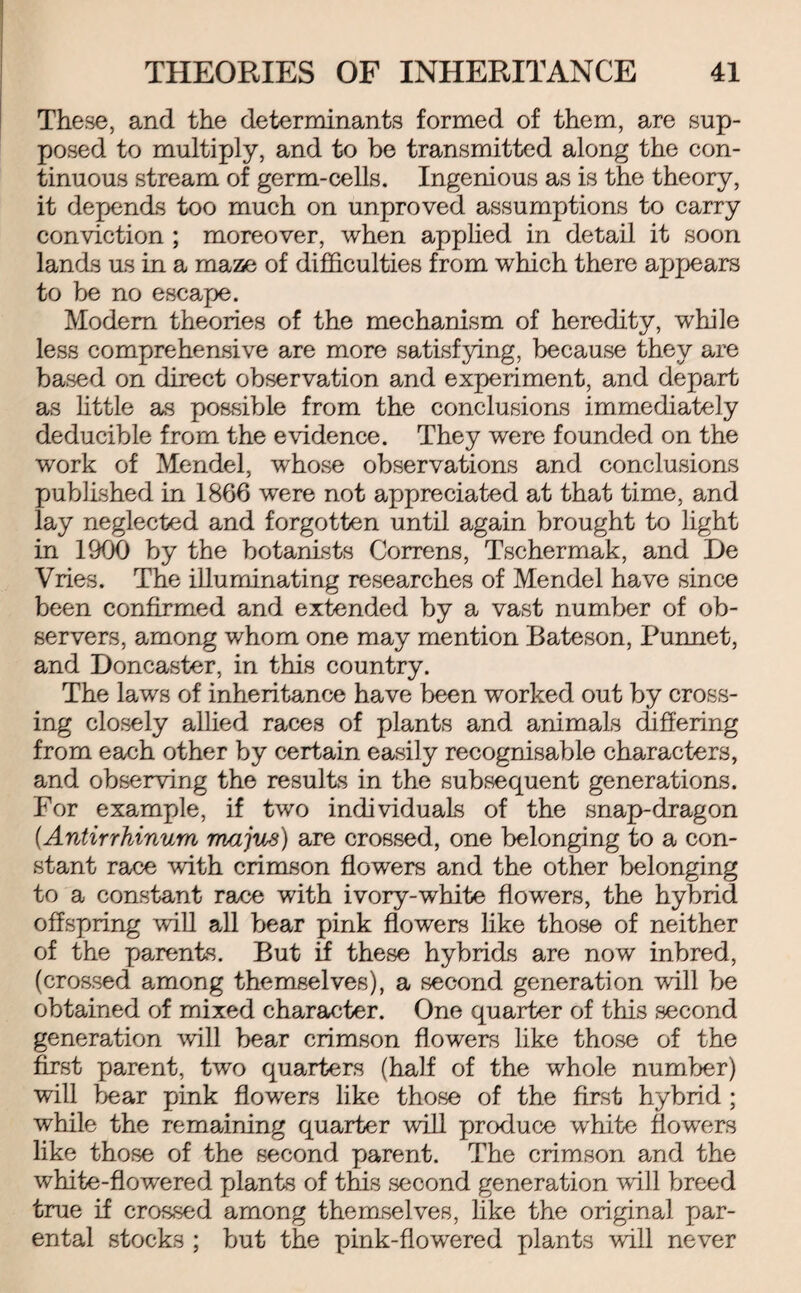 These, and the determinants formed of them, are sup¬ posed to multiply, and to be transmitted along the con¬ tinuous stream of germ-cells. Ingenious as is the theory, it depends too much on unproved assumptions to carry conviction ; moreover, when applied in detail it soon lands us in a maze of difficulties from which there appears to be no escape. Modem theories of the mechanism of heredity, while less comprehensive are more satisfying, because they are based on direct observation and experiment, and depart as little as possible from the conclusions immediately deducible from the evidence. They were founded on the work of Mendel, whose observations and conclusions published in 1866 were not appreciated at that time, and lay neglected and forgotten until again brought to light in 1900 by the botanists Correns, Tschermak, and De Vries. The illuminating researches of Mendel have since been confirmed and extended by a vast number of ob¬ servers, among whom one may mention Bateson, Punnet, and Doncaster, in this country. The laws of inheritance have been worked out by cross¬ ing closely allied races of plants and animals differing from each other by certain easily recognisable characters, and observing the results in the subsequent generations. For example, if two individuals of the snap-dragon (.Antirrhinum majus) are crossed, one belonging to a con¬ stant race with crimson flowers and the other belonging to a constant race with ivory-white flowers, the hybrid offspring will all bear pink flowers like those of neither of the parents. But if these hybrids are now inbred, (crossed among themselves), a second generation will be obtained of mixed character. One quarter of this second generation will bear crimson flowers like those of the first parent, two quarters (half of the whole number) will bear pink flowers like those of the first hybrid ; while the remaining quarter will produce white flowers like those of the second parent. The crimson and the white-flowered plants of this second generation will breed true if crossed among themselves, like the original par¬ ental stocks ; but the pink-flowered plants 'will never