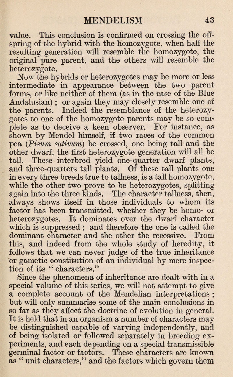 value. This conclusion is confirmed on crossing the off¬ spring of the hybrid with the homozygote, when half the resulting generation will resemble the homozygote, the original pure parent, and the others will resemble the heterozygote. Now the hybrids or heterozygotes may be more or less intermediate in appearance between the two parent forms-, or like neither of them (as in the case of the Blue Andalusian); or again they may closely resemble one of the parents. Indeed the resemblance of the heterozy¬ gotes to one of the homozygote parents may be so com¬ plete as to deceive a keen observer. For instance, as shown by Mendel himself, if two races of the common pea (Pisum sativum) be crossed, one being tall and the other dwarf, the first heterozygote generation will all be tall. These interbred yield one-quarter dwarf plants, and three-quarters tall plants. Of these tall plants one in every three breeds true to tallness, is a tall homozygote, while the other two prove to be heterozygotes, splitting again into the three kinds. The character tallness, then, always shows itself in those individuals to whom its factor has been transmitted, whether they be homo- or heterozygotes. It dominates over the dwarf character which is suppressed ; and therefore the one is called the dominant character and the other the recessive. From this, and indeed from the whole study of heredity, it follows that, we can never judge of the true inheritance or gametic constitution of an individual by mere inspec¬ tion of its “ characters.” Since the phenomena of inheritance are dealt with in a special volume of this series, we will not attempt to give a complete account of the Mendelian interpretations ; but will only summarise some of the main conclusions in so far as they affect the doctrine of evolution in general. It is held that in an organism a number of characters may be distinguished capable of varying independently, and of being isolated or followed separately in breeding ex¬ periments, and each depending on a special transmissible germinal factor or factors. These characters are known as “ unit characters,” and the factors which govern them