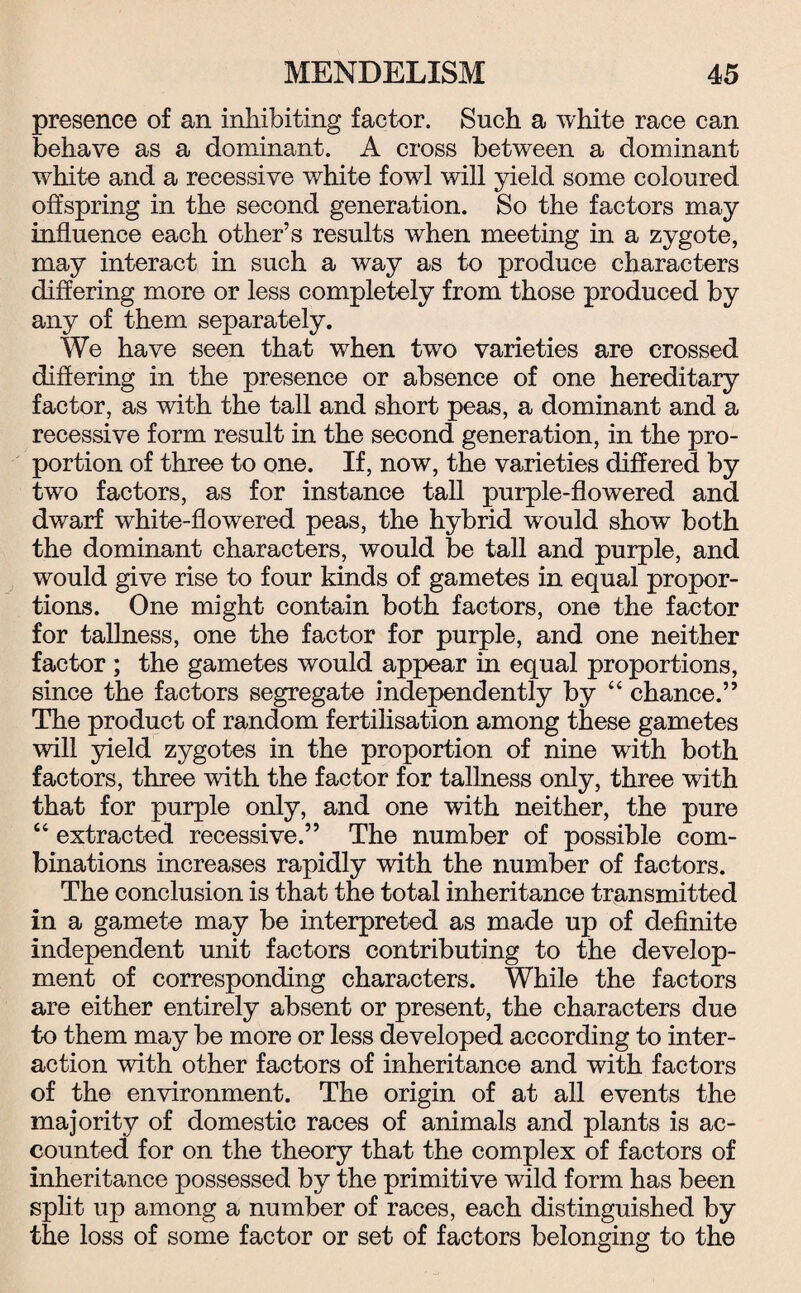 presence of an inhibiting factor. Such a white race can behave as a dominant. A cross between a dominant white and a recessive white fowl will yield some coloured offspring in the second generation. So the factors may influence each other’s results when meeting in a zygote, may interact in such a way as to produce characters differing more or less completely from those produced by any of them separately. We have seen that when two varieties are crossed differing in the presence or absence of one hereditary factor, as with the tall and short peas, a dominant and a recessive form result in the second generation, in the pro¬ portion of three to one. If, now, the varieties differed by two factors, as for instance tall purple-flowered and dwarf white-flowered peas, the hybrid would show both the dominant characters, would be tall and purple, and would give rise to four kinds of gametes in equal propor¬ tions. One might contain both factors, one the factor for tallness, one the factor for purple, and one neither factor ; the gametes would appear in equal proportions, since the factors segregate independently by “ chance.” The product of random fertilisation among these gametes will yield zygotes in the proportion of nine with both factors, three with the factor for tallness only, three with that for purple only, and one with neither, the pure “ extracted recessive.” The number of possible com¬ binations increases rapidly with the number of factors. The conclusion is that the total inheritance transmitted in a gamete may be interpreted as made up of definite independent unit factors contributing to the develop¬ ment of corresponding characters. While the factors are either entirely absent or present, the characters due to them may be more or less developed according to inter¬ action with other factors of inheritance and with factors of the environment. The origin of at all events the majority of domestic races of animals and plants is ac¬ counted for on the theory that the complex of factors of inheritance possessed by the primitive wild form has been split up among a number of races, each distinguished by the loss of some factor or set of factors belonging to the