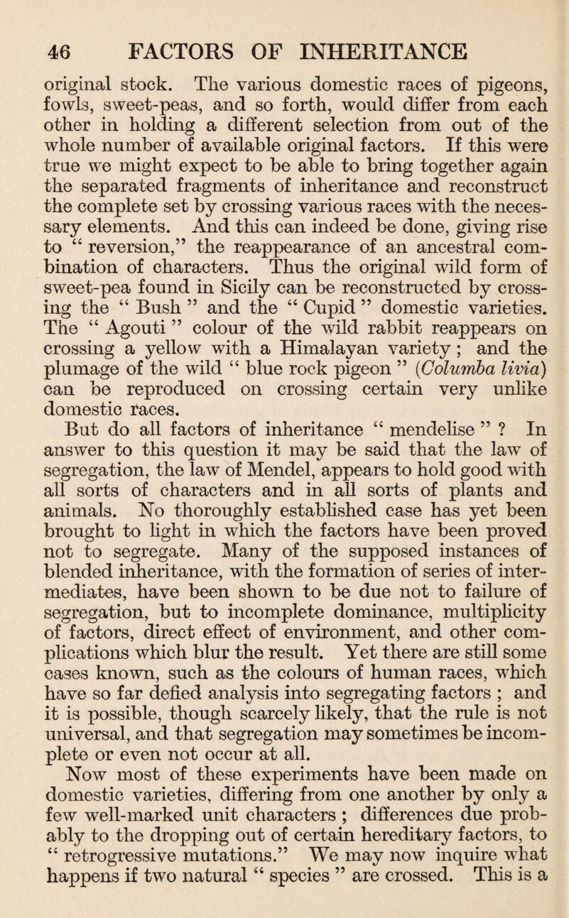 original stock. The various domestic races of pigeons, fowls, sweet-peas, and so forth, would differ from each other in holding a different selection from out of the whole number of available original factors. If this were true we might expect to he able to bring together again the separated fragments of inheritance and reconstruct the complete set by crossing various races with the neces¬ sary elements. And this can indeed be done, giving rise to “ reversion,” the reappearance of an ancestral com¬ bination of characters. Thus the original wild form of sweet-pea found in Sicily can be reconstructed by cross¬ ing the 44 Bush ” and the 44 Cupid ” domestic varieties. The 44 Agouti ” colour of the wild rabbit reappears on crossing a yellow with a Himalayan variety ; and the plumage of the wild 44 blue rock pigeon ” (Golumba livia) can be reproduced on crossing certain very unlike domestic races. But do all factors of inheritance 44 mendelise ” ? In answer to this question it may be said that the law of segregation, the law of Mendel, appears to hold good with all sorts of characters and in all sorts of plants and animals. No thoroughly established case has yet been brought to light in which the factors have been proved not to segregate. Many of the supposed instances of blended inheritance, with the formation of series of inter¬ mediates, have been shown to be due not to failure of segregation, but to incomplete dominance, multiplicity of factors, direct effect of environment, and other com¬ plications which blur the result. Yet there are still some cases known, such as the colours of human races, which have so far defied analysis into segregating factors ; and it is possible, though scarcely likely, that the rule is not universal, and that segregation may sometimes be incom¬ plete or even not occur at all. Now most of these experiments have been made on domestic varieties, differing from one another by only a few well-marked unit characters ; differences due prob¬ ably to the dropping out of certain hereditary factors, to 44 retrogressive mutations.” We may now inquire what happens if two natural44 species ” are crossed. This is a