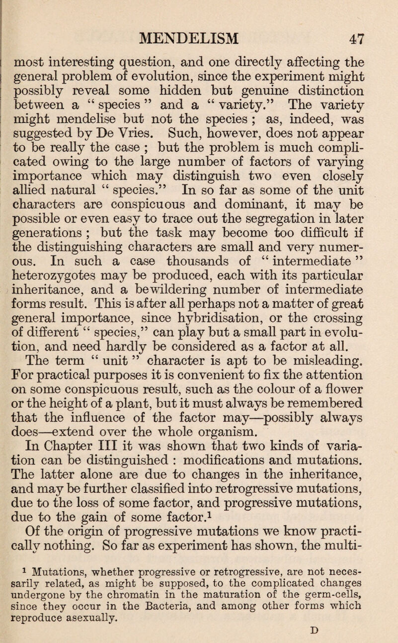 i most interesting question, and one directly affecting the i general problem of evolution, since the experiment might possibly reveal some hidden but genuine distinction between a “ species ” and a “ variety.” The variety ; might mendelise but not the species ; as, indeed, was suggested by De Vries. Such, however, does not appear to be really the case ; but the problem is much compli¬ cated owing to the large number of factors of varying importance which may distinguish two even closely allied natural “ species.” In so far as some of the unit characters are conspicuous and dominant, it may be possible or even easy to trace out the segregation in later generations ; but the task may become too difficult if the distinguishing characters are small and very numer¬ ous. In such a case thousands of “ intermediate ” heterozygotes may be produced, each with its particular inheritance, and a bewildering number of intermediate forms result. This is after all perhaps not a matter of great general importance, since hybridisation, or the crossing of different “ species,” can play but a small part in evolu¬ tion, and need hardly be considered as a factor at all. The term “ unit ” character is apt to be misleading. For practical purposes it is convenient to fix the attention on some conspicuous result, such as the colour of a flower or the height of a plant, but it must always be remembered that the influence of the factor may—possibly always does—extend over the whole organism. In Chapter III it was shown that two kinds of varia¬ tion can be distinguished : modifications and mutations. The latter alone are due to changes in the inheritance, and may be further classified into retrogressive mutations, due to the loss of some factor, and progressive mutations, due to the gain of some factor.1 Of the origin of progressive mutations we know practi¬ cally nothing. So far as experiment has shown, the multi- 1 Mutations, whether progressive or retrogressive, are not neces¬ sarily related, as might be supposed, to the complicated changes undergone by the chromatin in the maturation of the germ-cells, since they occur in the Bacteria, and among other forms which reproduce asexually. D