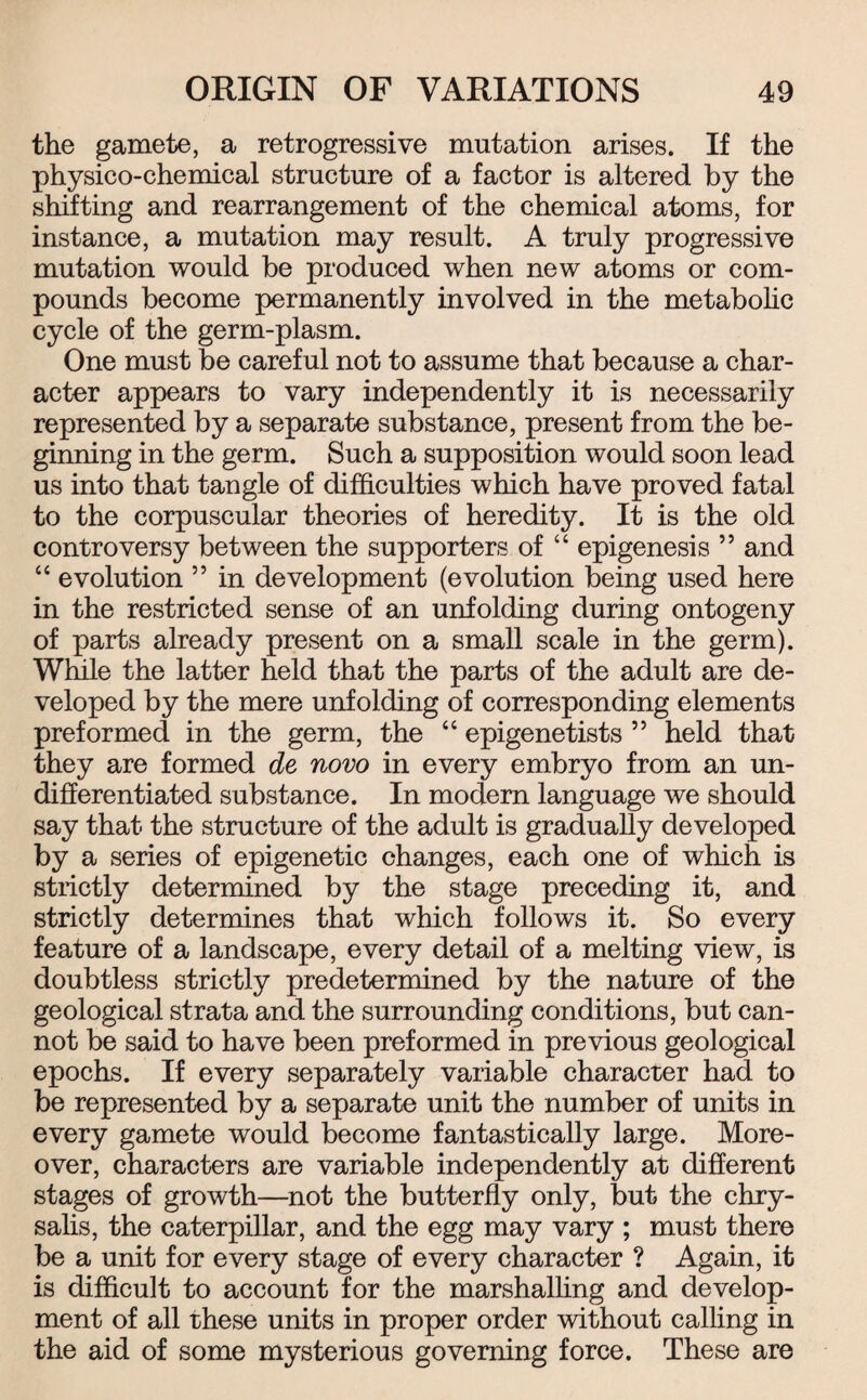the gamete, a retrogressive mutation arises. If the physico-chemical structure of a factor is altered by the shifting and rearrangement of the chemical atoms, for instance, a mutation may result. A truly progressive mutation would be produced when new atoms or com¬ pounds become permanently involved in the metabolic cycle of the germ-plasm. One must be careful not to assume that because a char¬ acter appears to vary independently it is necessarily represented by a separate substance, present from the be¬ ginning in the germ. Such a supposition would soon lead us into that tangle of difficulties which have proved fatal to the corpuscular theories of heredity. It is the old controversy between the supporters of “ epigenesis ” and “ evolution ” in development (evolution being used here in the restricted sense of an unfolding during ontogeny of parts already present on a small scale in the germ). While the latter held that the parts of the adult are de¬ veloped by the mere unfolding of corresponding elements preformed in the germ, the “ epigenetists ” held that they are formed de novo in every embryo from an un¬ differentiated substance. In modem language we should say that the structure of the adult is gradually developed by a series of epigenetic changes, each one of which is strictly determined by the stage preceding it, and strictly determines that which follows it. So every feature of a landscape, every detail of a melting view, is doubtless strictly predetermined by the nature of the geological strata and the surrounding conditions, but can¬ not be said to have been preformed in previous geological epochs. If every separately variable character had to be represented by a separate unit the number of units in every gamete would become fantastically large. More¬ over, characters are variable independently at different stages of growth—not the butterfly only, but the chry¬ salis, the caterpillar, and the egg may vary ; must there be a unit for every stage of every character ? Again, it is difficult to account for the marshalling and develop¬ ment of all these units in proper order without calling in the aid of some mysterious governing force. These are