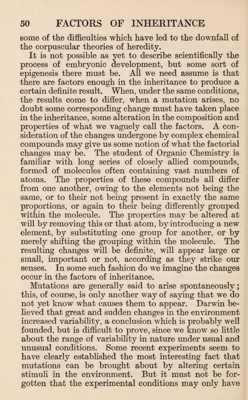 some of the difficulties which have led to the downfall of the corpuscular theories of heredity. It is not possible as yet to describe scientifically the process of embryonic development, but some sort of epigenesis there must be. All we need assume is that there are factors enough in the inheritance to produce a certain definite result. When, under the same conditions, the results come to differ, when a mutation arises, no doubt some corresponding change must have taken place in the inheritance, some alteration in the composition and properties of what we vaguely call the factors. A con¬ sideration of the changes undergone by complex chemical compounds may give us some notion of what the factorial changes may be. The student of Organic Chemistry is familiar with long series of closely allied compounds, formed of molecules often containing vast numbers of atoms. The properties of these compounds all differ from one another, owing to the elements not being the same, or to their not being present in exactly the same proportions, or again to their being differently grouped within the molecule. The properties may be altered at will by removing this or that atom, by introducing a new element, by substituting one group for another, or by merely shifting the grouping within the molecule. The resulting changes will be definite, will appear large or small, important or not, according as they strike our senses. In some such fashion do we imagine the changes occur in the factors of inheritance. Mutations are generally said to arise spontaneously; this, of course, is only another way of saying that we do not yet know what causes them to appear. Darwin be¬ lieved that great and sudden changes in the environment increased variability, a conclusion which is probably well founded, but is difficult to prove, since we know so little about the range of variability in nature under usual and unusual conditions. Some recent experiments seem to have clearly established the most interesting fact that mutations can be brought about by altering certain stimuli in the environment. But it must not be for¬ gotten that the experimental conditions may only have