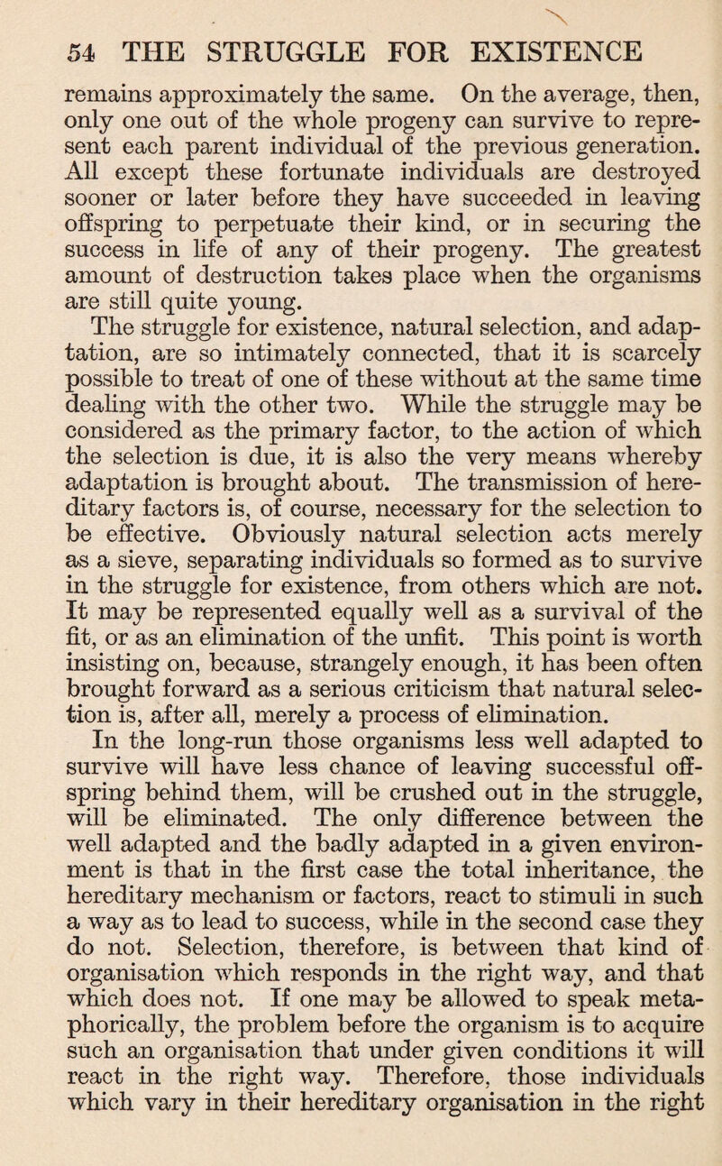 X 54 THE STRUGGLE FOR EXISTENCE remains approximately the same. On the average, then, only one out of the whole progeny can survive to repre¬ sent each parent individual of the previous generation. All except these fortunate individuals are destroyed sooner or later before they have succeeded in leaving offspring to perpetuate their kind, or in securing the success in life of any of their progeny. The greatest amount of destruction takes place when the organisms are still quite young. The struggle for existence, natural selection, and adap¬ tation, are so intimately connected, that it is scarcely possible to treat of one of these without at the same time dealing with the other two. While the struggle may be considered as the primary factor, to the action of which the selection is due, it is also the very means whereby adaptation is brought about. The transmission of here¬ ditary factors is, of course, necessary for the selection to be effective. Obviously natural selection acts merely as a sieve, separating individuals so formed as to survive in the struggle for existence, from others which are not. It may be represented equally well as a survival of the fit, or as an elimination of the unfit. This point is worth insisting on, because, strangely enough, it has been often brought forward as a serious criticism that natural selec¬ tion is, after all, merely a process of elimination. In the long-run those organisms less well adapted to survive will have less chance of leaving successful off¬ spring behind them, will be crushed out in the struggle, will be eliminated. The only difference between the well adapted and the badly adapted in a given environ¬ ment is that in the first case the total inheritance, the hereditary mechanism or factors, react to stimuli in such a way as to lead to success, while in the second case they do not. Selection, therefore, is between that kind of organisation which responds in the right way, and that which does not. If one may be allowed to speak meta¬ phorically, the problem before the organism is to acquire such an organisation that under given conditions it will react in the right way. Therefore, those individuals which vary in their hereditary organisation in the right