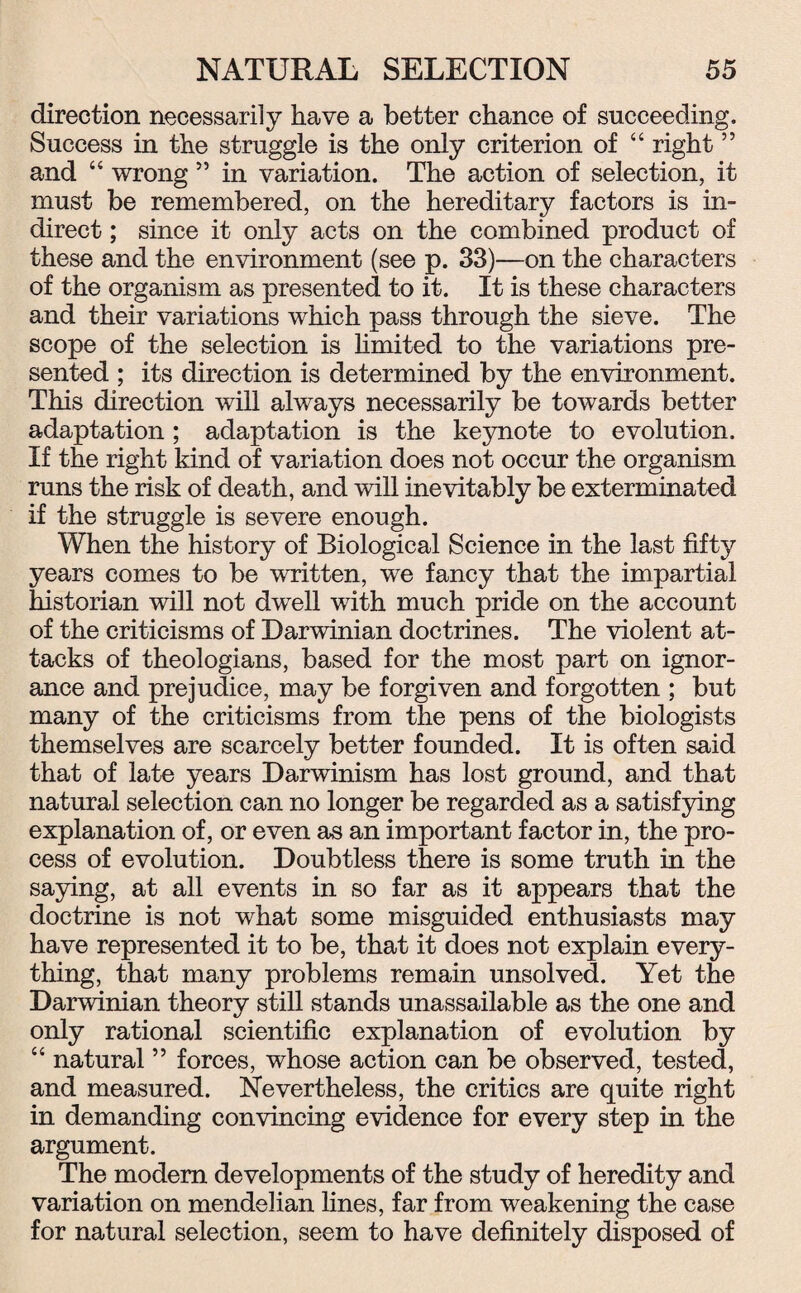 direction necessarily have a better chance of succeeding. Success in the struggle is the only criterion of “ right5 5 and “ wrong ” in variation. The action of selection, it must be remembered, on the hereditary factors is in¬ direct ; since it only acts on the combined product of these and the environment (see p. 33)—on the characters of the organism as presented to it. It is these characters and their variations which pass through the sieve. The scope of the selection is limited to the variations pre¬ sented ; its direction is determined by the environment. This direction will ahvays necessarily be towards better adaptation ; adaptation is the keynote to evolution. If the right kind of variation does not occur the organism runs the risk of death, and will inevitably be exterminated if the struggle is severe enough. When the history of Biological Science in the last fifty years comes to be written, we fancy that the impartial historian will not dwell with much pride on the account of the criticisms of Darwinian doctrines. The violent at¬ tacks of theologians, based for the most part on ignor¬ ance and prejudice, may be forgiven and forgotten ; but many of the criticisms from the pens of the biologists themselves are scarcely better founded. It is often said that of late years Darwinism has lost ground, and that natural selection can no longer be regarded as a satisfying explanation of, or even as an important factor in, the pro¬ cess of evolution. Doubtless there is some truth in the saying, at all events in so far as it appears that the doctrine is not what some misguided enthusiasts may have represented it to be, that it does not explain every¬ thing, that many problems remain unsolved. Yet the Darwinian theory still stands unassailable as the one and only rational scientific explanation of evolution by “ natural ” forces, whose action can be observed, tested, and measured. Nevertheless, the critics are quite right in demanding convincing evidence for every step in the argument. The modem developments of the study of heredity and variation on mendelian lines, far from weakening the case for natural selection, seem to have definitely disposed of