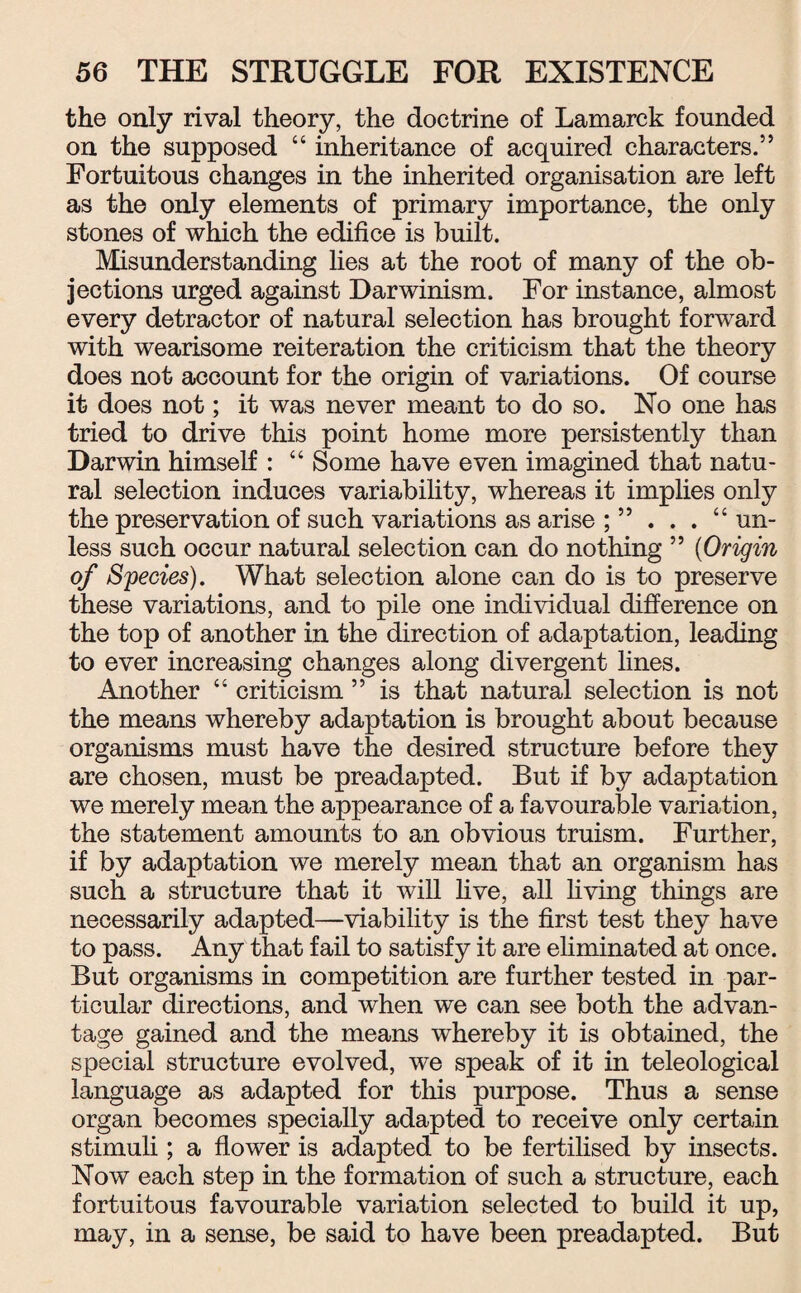 the only rival theory, the doctrine of Lamarck founded on the supposed “ inheritance of acquired characters.” Fortuitous changes in the inherited organisation are left as the only elements of primary importance, the only stones of which the edifice is built. Misunderstanding lies at the root of many of the ob¬ jections urged against Darwinism. For instance, almost every detractor of natural selection has brought forward with wearisome reiteration the criticism that the theory does not account for the origin of variations. Of course it does not; it was never meant to do so. No one has tried to drive this point home more persistently than Darwin himself : “ Some have even imagined that natu¬ ral selection induces variability, whereas it implies only the preservation of such variations as arise ; ” . . . “ un¬ less such occur natural selection can do nothing ” (Origin of Species). What selection alone can do is to preserve these variations, and to pile one individual difference on the top of another in the direction of adaptation, leading to ever increasing changes along divergent lines. Another “ criticism ” is that natural selection is not the means whereby adaptation is brought about because organisms must have the desired structure before they are chosen, must be preadapted. But if by adaptation we merely mean the appearance of a favourable variation, the statement amounts to an obvious truism. Further, if by adaptation we merely mean that an organism has such a structure that it will five, all living things are necessarily adapted—viability is the first test they have to pass. Any that fail to satisfy it are eliminated at once. But organisms in competition are further tested in par¬ ticular directions, and when we can see both the advan¬ tage gained and the means whereby it is obtained, the special structure evolved, we speak of it in teleological language as adapted for this purpose. Thus a sense organ becomes specially adapted to receive only certain stimuli; a flower is adapted to be fertilised by insects. Now each step in the formation of such a structure, each fortuitous favourable variation selected to build it up, may, in a sense, be said to have been preadapted. But