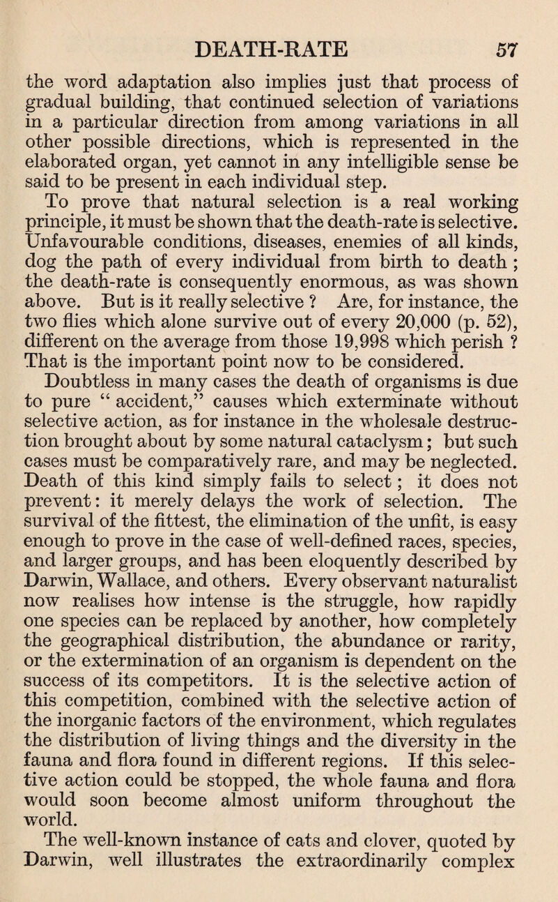 the word adaptation also implies jnst that process of gradual building, that continued selection of variations in a particular direction from among variations in all other possible directions, which is represented in the elaborated organ, yet cannot in any intelligible sense be said to be present in each individual step. To prove that natural selection is a real working principle, it must be shown that the death-rate is selective. Unfavourable conditions, diseases, enemies of all kinds, dog the path of every individual from birth to death ; the death-rate is consequently enormous, as was shown above. But is it really selective ? Are, for instance, the two flies which alone survive out of every 20,000 (p. 52), different on the average from those 19,998 which perish ? That is the important point now to be considered. Doubtless in many cases the death of organisms is due to pure “ accident,” causes which exterminate without selective action, as for instance in the wholesale destruc¬ tion brought about by some natural cataclysm; but such cases must be comparatively rare, and may be neglected. Death of this kind simply fails to select; it does not prevent: it merely delays the work of selection. The survival of the fittest, the elimination of the unfit, is easy enough to prove in the case of well-defined races, species, and larger groups, and has been eloquently described by Darwin, Wallace, and others. Every observant naturalist now realises how intense is the struggle, how rapidly one species can be replaced by another, how completely the geographical distribution, the abundance or rarity, or the extermination of an organism is dependent on the success of its competitors. It is the selective action of this competition, combined with the selective action of the inorganic factors of the environment, which regulates the distribution of living things and the diversity in the fauna and flora found in different regions. If this selec¬ tive action could be stopped, the whole fauna and flora would soon become almost uniform throughout the world. The well-known instance of cats and clover, quoted by Darwin, well illustrates the extraordinarily complex