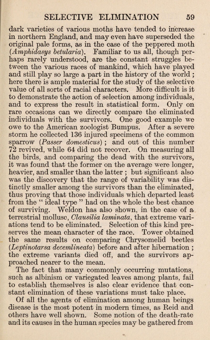 dark varieties of various moths have tended to increase in northern England, and may even have superseded the original pale forms, as in the case of the peppered moth (Amphidasys betularia). Familiar to us all, though per¬ haps rarely understood, are the constant struggles be¬ tween the various races of mankind, which have played and still play so large a part in the history of the world ; here there is ample material for the study of the selective value of all sorts of racial characters. More difficult is it to demonstrate the action of selection among individuals, and to express the result in statistical form. Only on rare occasions can we directly compare the eliminated individuals with the survivors. One good example we owe to the American zoologist Bumpus. After a severe storm he collected 136 injured specimens of the common sparrow (Passer domesticus) ; and out of this number 72 revived, while 64 did not recover. On measuring all the birds, and comparing the dead with the survivors, it was found that the former on the average were longer, heavier, and smaller than the latter ; but significant also was the discovery that the range of variability was dis¬ tinctly smaller among the survivors than the eliminated, thus proving that those individuals which departed least from the “ ideal type ” had on the whole the best chance of surviving. Weldon has also shown, in the case of a terrestrial mollusc, Clausilia laminata, that extreme vari¬ ations tend to be eliminated. Selection of this kind pre¬ serves the mean character of the race. Tower obtained the same results on comparing Chrysomelid beetles (Leptinotarsa decemlineata) before and after hibernation ; the extreme variants died off, and the survivors ap¬ proached nearer to the mean. The fact that many commonly occurring mutations, such as albinism or variegated leaves among plants, fail to establish themselves is also clear evidence that con¬ stant elimination of these variations must take place. Of all the agents of elimination among human beings disease is the most potent in modem times, as Reid and others have well shown. Some notion of the death-rate and its causes in the human species may be gathered from
