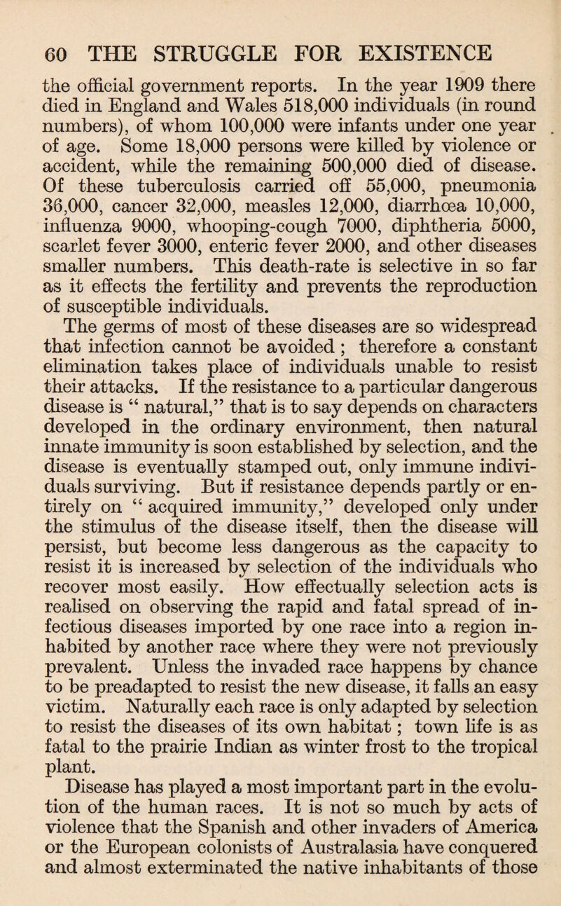 the official government reports. In the year 1909 there died in England and Wales 518,000 individuals (in round numbers), of whom 100,000 were infants under one year of age. Some 18,000 persons were killed by violence or accident, while the remaining 500,000 died of disease. Of these tuberculosis carried off 55,000, pneumonia 36,000, cancer 32,000, measles 12,000, diarrhoea 10,000, influenza 9000, whooping-cough 7000, diphtheria 5000, scarlet fever 3000, enteric fever 2000, and other diseases smaller numbers. This death-rate is selective in so far as it effects the fertility and prevents the reproduction of susceptible individuals. The germs of most of these diseases are so widespread that infection cannot be avoided ; therefore a constant elimination takes place of individuals unable to resist their attacks. If the resistance to a particular dangerous disease is “ natural,” that is to say depends on characters developed in the ordinary environment, then natural innate immunity is soon established by selection, and the disease is eventually stamped out, only immune indivi¬ duals surviving. But if resistance depends partly or en¬ tirely on “ acquired immunity,” developed only under the stimulus of the disease itself, then the disease will persist, but become less dangerous as the capacity to resist it is increased by selection of the individuals who recover most easily. How effectually selection acts is realised on observing the rapid and fatal spread of in¬ fectious diseases imported by one race into a region in¬ habited by another race where they were not previously prevalent. Unless the invaded race happens by chance to be preadapted to resist the new disease, it falls an easy victim. Naturally each race is only adapted by selection to resist the diseases of its own habitat; town life is as fatal to the prairie Indian as winter frost to the tropical plant. Disease has played a most important part in the evolu¬ tion of the human races. It is not so much by acts of violence that the Spanish and other invaders of America or the European colonists of Australasia have conquered and almost exterminated the native inhabitants of those