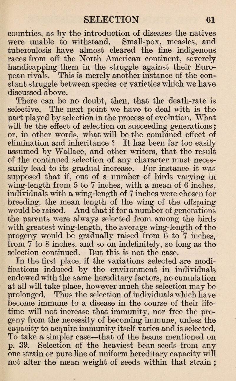 countries, as by the introduction of diseases the natives were unable to withstand. Small-pox, measles, and tuberculosis have almost cleared the fine indigenous races from off the North American continent, severely handicapping them in the struggle against their Euro¬ pean rivals. This is merely another instance of the con¬ stant struggle between species or varieties which we have discussed above. There can be no doubt, then, that the death-rate is selective. The next point we have to deal with is the part played by selection in the process of evolution. What will be the effect of selection on succeeding generations; or, in other words, what will be the combined effect of elimination and inheritance ? It has been far too easily assumed by Wallace, and other writers, that the result of the continued selection of any character must neces¬ sarily lead to its gradual increase. For instance it was supposed that if, out of a number of birds varying in wing-length from 5 to 7 inches, with a mean of 6 inches, individuals with a wing-length of 7 inches were chosen for breeding, the mean length of the wing of the offspring would be raised. And that if for a number of generations the parents were always selected from among the birds with greatest wing-length, the average wing-length of the progeny would be gradually raised from 6 to 7 inches, from 7 to 8 inches, and so on indefinitely, so long as the selection continued. But this is not the case. In the first place, if the variations selected are modi¬ fications induced by the environment in individuals endowed with the same hereditary factors, no cumulation at all will take place, however much the selection may be prolonged. Thus the selection of individuals which have become immune to a disease in the course of their life¬ time will not increase that immunity, nor free the pro¬ geny from the necessity of becoming immune, unless the capacity to acquire immunity itself varies and is selected. To take a simpler case—that of the beans mentioned on p. 39. Selection of the heaviest bean-seeds from any one strain or pure line of uniform hereditary capacity will not alter the mean weight of seeds within that strain;
