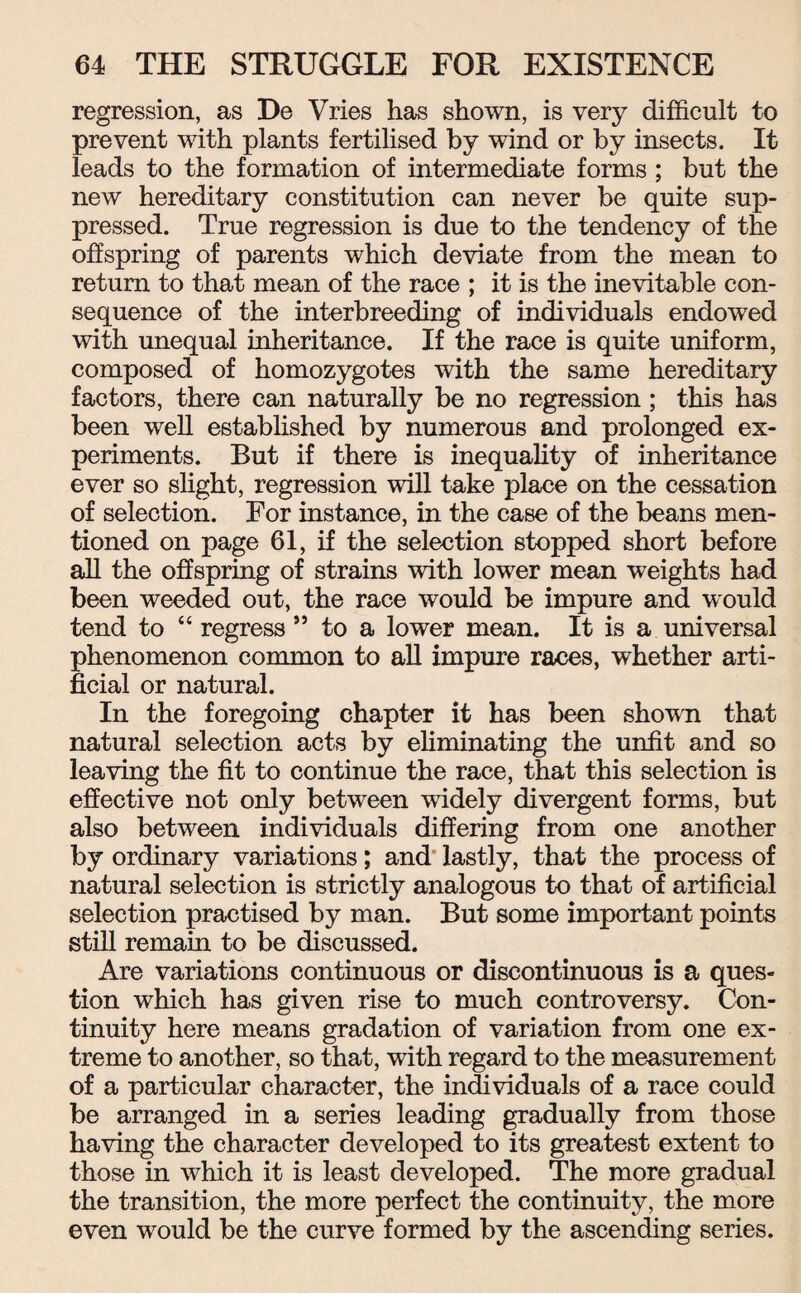 regression, as De Vries has shown, is very difficult to prevent with plants fertilised by wind or by insects. It leads to the formation of intermediate forms ; but the new hereditary constitution can never be quite sup¬ pressed. True regression is due to the tendency of the offspring of parents which deviate from the mean to return to that mean of the race ; it is the inevitable con¬ sequence of the interbreeding of individuals endowed with unequal inheritance. If the race is quite uniform, composed of homozygotes with the same hereditary factors, there can naturally be no regression; this has been well established by numerous and prolonged ex¬ periments. But if there is inequality of inheritance ever so slight, regression will take place on the cessation of selection. For instance, in the case of the beans men¬ tioned on page 61, if the selection stopped short before all the offspring of strains with lower mean weights had been weeded out, the race would be impure and would tend to “ regress ” to a lower mean. It is a universal phenomenon common to all impure races, whether arti¬ ficial or natural. In the foregoing chapter it has been shown that natural selection acts by eliminating the unfit and so leaving the fit to continue the race, that this selection is effective not only between widely divergent forms, but also between individuals differing from one another by ordinary variations; and lastly, that the process of natural selection is strictly analogous to that of artificial selection practised by man. But some important points still remain to be discussed. Are variations continuous or discontinuous is a ques¬ tion which has given rise to much controversy. Con¬ tinuity here means gradation of variation from one ex¬ treme to another, so that, with regard to the measurement of a particular character, the individuals of a race could be arranged in a series leading gradually from those having the character developed to its greatest extent to those in which it is least developed. The more gradual the transition, the more perfect the continuity, the more even would be the curve formed by the ascending series.