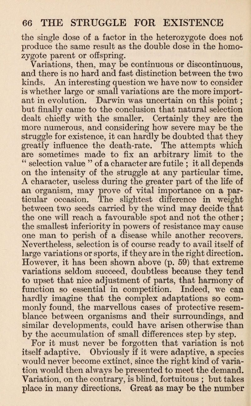 the single dose of a factor in the heterozygote does not produce the same result as the double dose in the homo¬ zygote parent or offspring. Variations, then, may be continuous or discontinuous, and there is no hard and fast distinction between the two kinds. An interesting question we have now to consider is whether large or small variations are the more import¬ ant in evolution. Darwin was uncertain on this point; but finally came to the conclusion that natural selection dealt chiefly with the smaller. Certainly they are the more numerous, and considering how severe may be the struggle for existence, it can hardly be doubted that they greatly influence the death-rate. The attempts which are sometimes made to fix an arbitrary limit to the “ selection value ” of a character are futile ; it all depends on the intensity of the struggle at any particular time. A character, useless during the greater part of the life of an organism, may prove of vital importance on a par¬ ticular occasion. The slightest difference in weight between two seeds carried by the wind may decide that the one will reach a favourable spot and not the other; the smallest inferiority in powers of resistance may cause one man to perish of a disease while another recovers. Nevertheless, selection is of course ready to avail itself of large variations or sports, if they are in the right direction. However, it has been shown above (p. 59) that extreme variations seldom succeed, doubtless because they tend to upset that nice adjustment of parts, that harmony of function so essential in competition. Indeed, we can hardly imagine that the complex adaptations so com¬ monly found, the marvellous cases of protective resem¬ blance between organisms and their surroundings, and similar developments, could have arisen otherwise than by the accumulation of small differences step by step. For it must never be forgotten that variation is not itself adaptive. Obviously if it were adaptive, a species would never become extinct, since the right kind of varia¬ tion would then always be presented to meet the demand. Variation, on the contrary, is blind, fortuitous ; but takes place in many directions. Great as may be the number