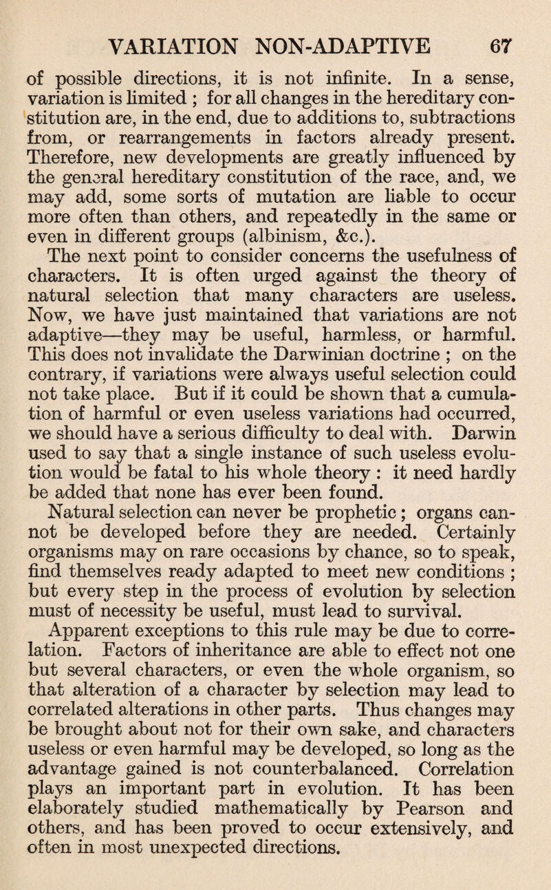 of possible directions, it is not infinite. In a sense, variation is limited ; for all changes in the hereditary con¬ stitution are, in the end, due to additions to, subtractions from, or rearrangements in factors already present. Therefore, new developments are greatly influenced by the general hereditary constitution of the race, and, we may add, some sorts of mutation are liable to occur more often than others, and repeatedly in the same or even in different groups (albinism, &c.). The next point to consider concerns the usefulness of characters. It is often urged against the theory of natural selection that many characters are useless. Now, we have just maintained that variations are not adaptive—they may be useful, harmless, or harmful. This does not invalidate the Darwinian doctrine ; on the contrary, if variations were always useful selection could not take place. But if it could be shown that a cumula¬ tion of harmful or even useless variations had occurred, we should have a serious difficulty to deal with. Darwin used to say that a single instance of such useless evolu¬ tion would be fatal to his whole theory : it need hardly be added that none has ever been found. Natural selection can never be prophetic ; organs can¬ not be developed before they are needed. Certainly organisms may on rare occasions by chance, so to speak, find themselves ready adapted to meet new conditions ; but every step in the process of evolution by selection must of necessity be useful, must lead to survival. Apparent exceptions to this rule may be due to corre¬ lation. Factors of inheritance are able to effect not one but several characters, or even the whole organism, so that alteration of a character by selection may lead to correlated alterations in other parts. Thus changes may be brought about not for their own sake, and characters useless or even harmful may be developed, so long as the advantage gained is not counterbalanced. Correlation plays an important part in evolution. It has been elaborately studied mathematically by Pearson and others, and has been proved to occur extensively, and often in most unexpected directions.