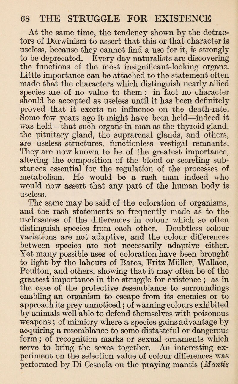 At the same time, the tendency shown by the detrac¬ tors of Darwinism to assert that this or that character is useless, because they cannot find a use for it, is strongly to be deprecated. Every day naturalists are discovering the functions of the most insignificant-looking organs. Little importance can be attached to the statement often made that the characters which distinguish nearly allied species are of no value to them ; in fact no character should be accepted as useless until it has been definitely proved that it exerts no influence on the death-rate. Some few years ago it might have been held—indeed it was held—that such organs in man as the thyroid gland, the pituitary gland, the suprarenal glands, and others, are useless structures, functionless vestigal remnants. They are now known to be of the greatest importance, altering the composition of the blood or secreting sub¬ stances essential for the regulation of the processes of metabolism. He would be a rash man indeed who would now assert that any part of the human body is useless. The same may be said of the coloration of organisms, and the rash statements so frequently made as to the uselessness of the differences in colour which so often distinguish species from each other. Doubtless colour variations are not adaptive, and the colour differences between species are not necessarily adaptive either. Yet many possible uses of coloration have been brought to light by the labours of Bates, Fritz Muller, Wallace, Poulton, and others, showing that it may often be of the greatest importance in the straggle for existence ; as in the case of the protective resemblance to surroundings enabling an organism to escape from its enemies or to approach its prey unnoticed; of warning colours exhibited by animals well able to defend themselves with poisonous weapons ; of mimicry where a species gains advantage by acquiring a resemblance to some distasteful or dangerous form; of recognition marks or sexual ornaments which serve to bring the sexes together. An interesting ex¬ periment on the selection value of colour differences was performed by Di Cesnola on the praying mantis (Mantis