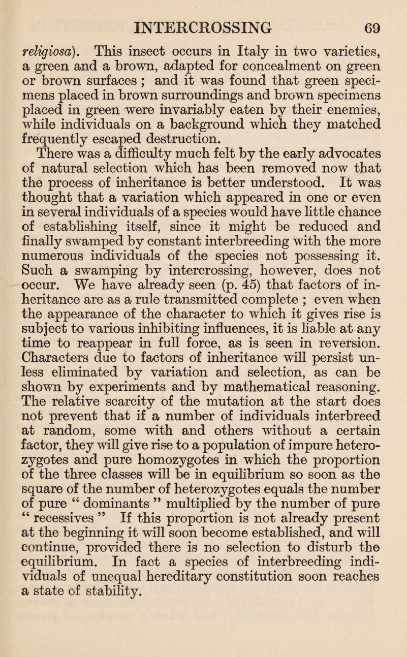 reiigiosa). This insect occurs in Italy in two varieties, a green and a brown, adapted for concealment on green or brown surfaces; and it was found that green speci¬ mens placed in brown surroundings and brown specimens placed in green were invariably eaten by their enemies, while individuals on a background which they matched frequently escaped destruction. There was a difficulty much felt by the early advocates of natural selection which has been removed now that the process of inheritance is better understood. It was thought that a variation which appeared in one or even in several individuals of a species would have little chance of establishing itself, since it might be reduced and finally swamped by constant interbreeding with the more numerous individuals of the species not possessing it. Such a swamping by intercrossing, however, does not occur. We have already seen (p. 45) that factors of in¬ heritance are as a rule transmitted complete ; even when the appearance of the character to which it gives rise is subject to various inhibiting influences, it is liable at any time to reappear in full force, as is seen in reversion. Characters due to factors of inheritance will persist un¬ less eliminated by variation and selection, as can be shown by experiments and by mathematical reasoning. The relative scarcity of the mutation at the start does not prevent that if a number of individuals interbreed at random, some with and others without a certain factor, they will give rise to a population of impure hetero¬ zygotes and pure homozygotes in which the proportion of the three classes will be in equilibrium so soon as the square of the number of heterozygotes equals the number of pure “ dominants ” multiplied by the number of pure 44 recessives 5 5 If this proportion is not already present at the beginning it will soon become established, and will continue, provided there is no selection to disturb the equilibrium. In fact a species of interbreeding indi¬ viduals of unequal hereditary constitution soon reaches a state of stability.