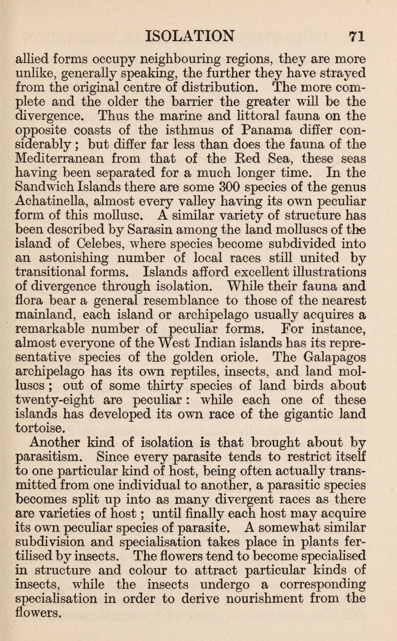 allied forms occupy neighbouring regions, they are more unlike, generally speaking, the further they have strayed from the original centre of distribution. The more com¬ plete and the older the barrier the greater will be the divergence. Thus the marine and littoral fauna on the opposite coasts of the isthmus of Panama differ con¬ siderably ; but differ far less than does the fauna of the Mediterranean from that of the Red Sea, these seas having been separated for a much longer time. In the Sandwich Islands there are some 300 species of the genus Achatinella, almost every valley having its own peculiar form of this mollusc. A similar variety of structure has been described by Sarasin among the land molluscs of the island of Celebes, where species become subdivided into an astonishing number of local races still united by transitional forms. Islands afford excellent illustrations of divergence through isolation. While their fauna and flora bear a general resemblance to those of the nearest mainland, each island or archipelago usually acquires a remarkable number of peculiar forms. For instance, almost everyone of the West Indian islands has its repre¬ sentative species of the golden oriole. The Galapagos archipelago has its own reptiles, insects, and land mol¬ luscs ; out of some thirty species of land birds about twenty-eight are peculiar: while each one of these islands has developed its own race of the gigantic land tortoise. Another kind of isolation is that brought about by parasitism. Since every parasite tends to restrict itself to one particular kind of host, being often actually trans¬ mitted from one individual to another, a parasitic species becomes split up into as many divergent races as there are varieties of host; until finally each host may acquire its own peculiar species of parasite. A somewhat similar subdivision and specialisation takes place in plants fer¬ tilised by insects. The flowers tend to become specialised in structure and colour to attract particular kinds of insects, while the insects undergo a corresponding specialisation in order to derive nourishment from the flowers.