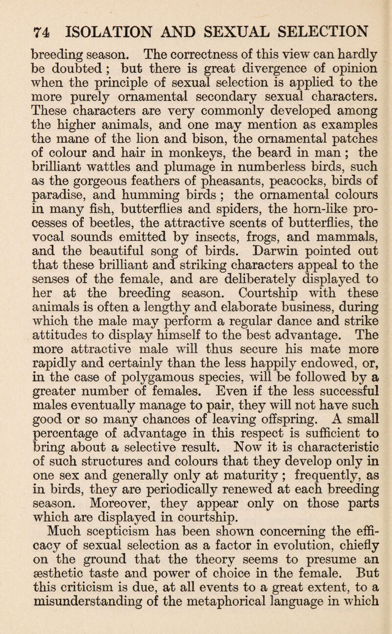 breeding season. The correctness of this view can hardly be doubted; but there is great divergence of opinion when the principle of sexual selection is applied to the more purely ornamental secondary sexual characters. These characters are very commonly developed among the higher animals, and one may mention as examples the mane of the lion and bison, the ornamental patches of colour and hair in monkeys, the beard in man; the brilliant wattles and plumage in numberless birds, such as the gorgeous feathers of pheasants, peacocks, birds of paradise, and humming birds ; the ornamental colours in many fish, butterflies and spiders, the hom-like pro¬ cesses of beetles, the attractive scents of butterflies, the vocal sounds emitted by insects, frogs, and mammals, and the beautiful song of birds. Darwin pointed out that these brilliant and striking characters appeal to the senses of the female, and are deliberately displayed to her at the breeding season. Courtship with these animals is often a lengthy and elaborate business, during which the male may perform a regular dance and strike attitudes to display himself to the best advantage. The more attractive male will thus secure his mate more rapidly and certainly than the less happily endowed, or, in the case of polygamous species, will be followed by a greater number of females. Even if the less successful males eventually manage to pair, they will not have such good or so many chances of leaving offspring. A small percentage of advantage in this respect is sufficient to bring about a selective result. Now it is characteristic of such structures and colours that they develop only in one sex and generally only at maturity ; frequently, as in birds, they are periodically renewed at each breeding season. Moreover, they appear only on those parts which are displayed in courtship. Much scepticism has been shown concerning the effi¬ cacy of sexual selection as a factor in evolution, chiefly on the ground that the theory seems to presume an aesthetic taste and power of choice in the female. But this criticism is due, at all events to a great extent, to a misunderstanding of the metaphorical language in which
