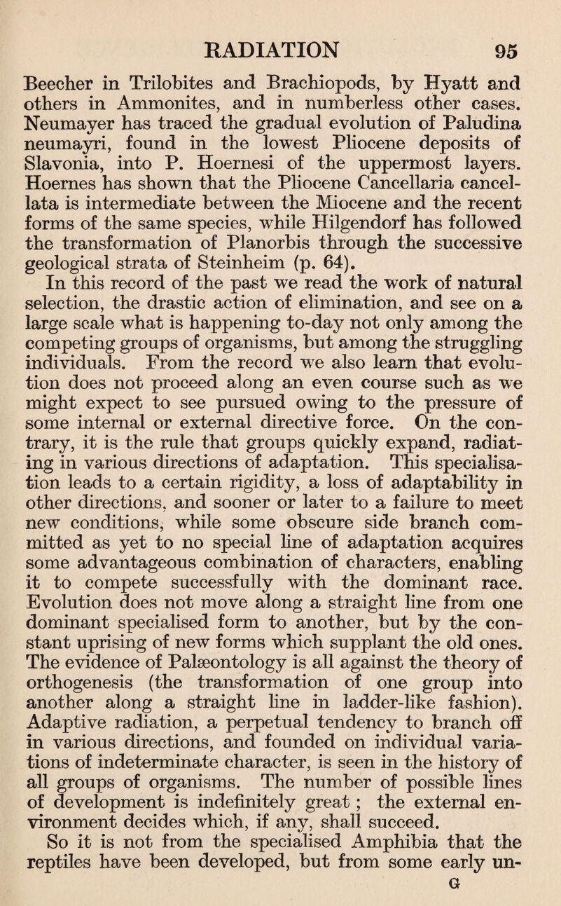 Beecher in Trilobites and Brachiopods, by Hyatt and others in Ammonites, and in numberless other cases. Neumayer has traced the gradual evolution of Paludina neumayri, found in the lowest Pliocene deposits of Slavonia, into P. Hoernesi of the uppermost layers. Hoemes has shown that the Pliocene Cancellaria cancel- lata is intermediate between the Miocene and the recent forms of the same species, while Hilgendorf has followed the transformation of Planorbis through the successive geological strata of Steinheim (p. 64). In this record of the past we read the work of natural selection, the drastic action of elimination, and see on a large scale what is happening to-day not only among the competing groups of organisms, but among the struggling individuals. From the record we also learn that evolu¬ tion does not proceed along an even course such as we might expect to see pursued owing to the pressure of some internal or external directive force. On the con¬ trary, it is the rule that groups quickly expand, radiat¬ ing in various directions of adaptation. This specialisa¬ tion leads to a certain rigidity, a loss of adaptability in other directions, and sooner or later to a failure to meet new conditions, while some obscure side branch com¬ mitted as yet to no special line of adaptation acquires some advantageous combination of characters, enabling it to compete successfully with the dominant race. Evolution does not move along a straight line from one dominant specialised form to another, but by the con¬ stant uprising of new forms which supplant the old ones. The evidence of Palaeontology is all against the theory of orthogenesis (the transformation of one group into another along a straight line in ladder-like fashion). Adaptive radiation, a perpetual tendency to branch off in various directions, and founded on individual varia¬ tions of indeterminate character, is seen in the history of all groups of organisms. The number of possible lines of development is indefinitely great ; the external en¬ vironment decides which, if any, shall succeed. So it is not from the specialised Amphibia that the reptiles have been developed, but from some early un- G