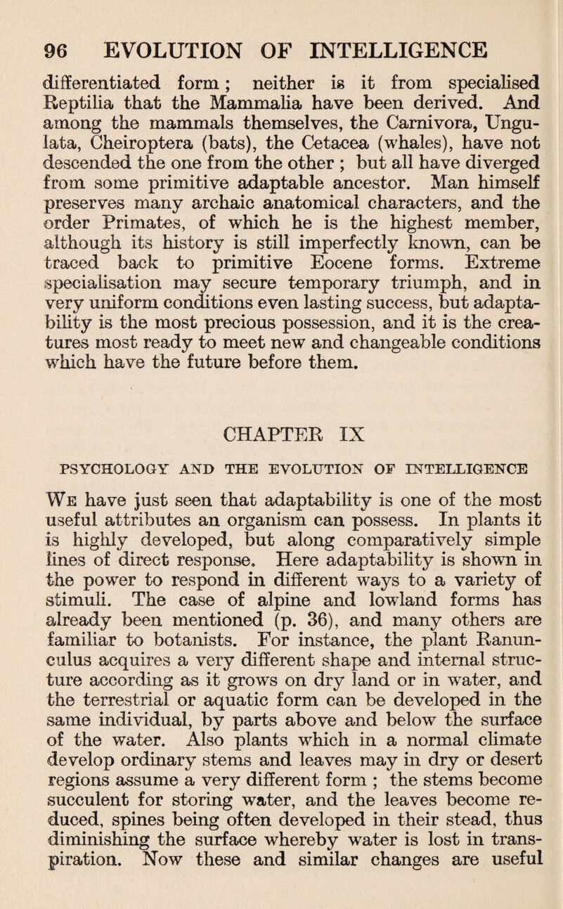 differentiated form; neither is it from specialised Reptilia that the Mammalia have been derived. And among the mammals themselves, the Carnivora, Ungu- lata, Cheiroptera (bats), the Cetacea (whales), have not descended the one from the other ; but all have diverged from some primitive adaptable ancestor. Man himself preserves many archaic anatomical characters, and the order Primates, of which he is the highest member, although its history is still imperfectly loiown, can be traced back to primitive Eocene forms. Extreme specialisation may secure temporary triumph, and in very uniform conditions even lasting success, but adapta¬ bility is the most precious possession, and it is the crea¬ tures most ready to meet new and changeable conditions which have the future before them. CHAPTER IX PSYCHOLOGY AND THE EVOLUTION OF INTELLIGENCE We have just seen that adaptability is one of the most useful attributes an organism can possess. In plants it is highly developed, but along comparatively simple lines of direct response. Here adaptability is shown in the power to respond in different ways to a variety of stimuli. The case of alpine and lowland forms has already been mentioned (p. 36), and many others are familiar to botanists. For instance, the plant Ranun¬ culus acquires a very different shape and internal struc¬ ture according as it grows on dry land or in water, and the terrestrial or aquatic form can be developed in the same individual, by parts above and below the surface of the water. Also plants which in a normal climate develop ordinary stems and leaves may in dry or desert regions assume a very different form ; the stems become succulent for storing water, and the leaves become re¬ duced, spines being often developed in their stead, thus diminishing the surface whereby water is lost in trans¬ piration. Now these and similar changes are useful