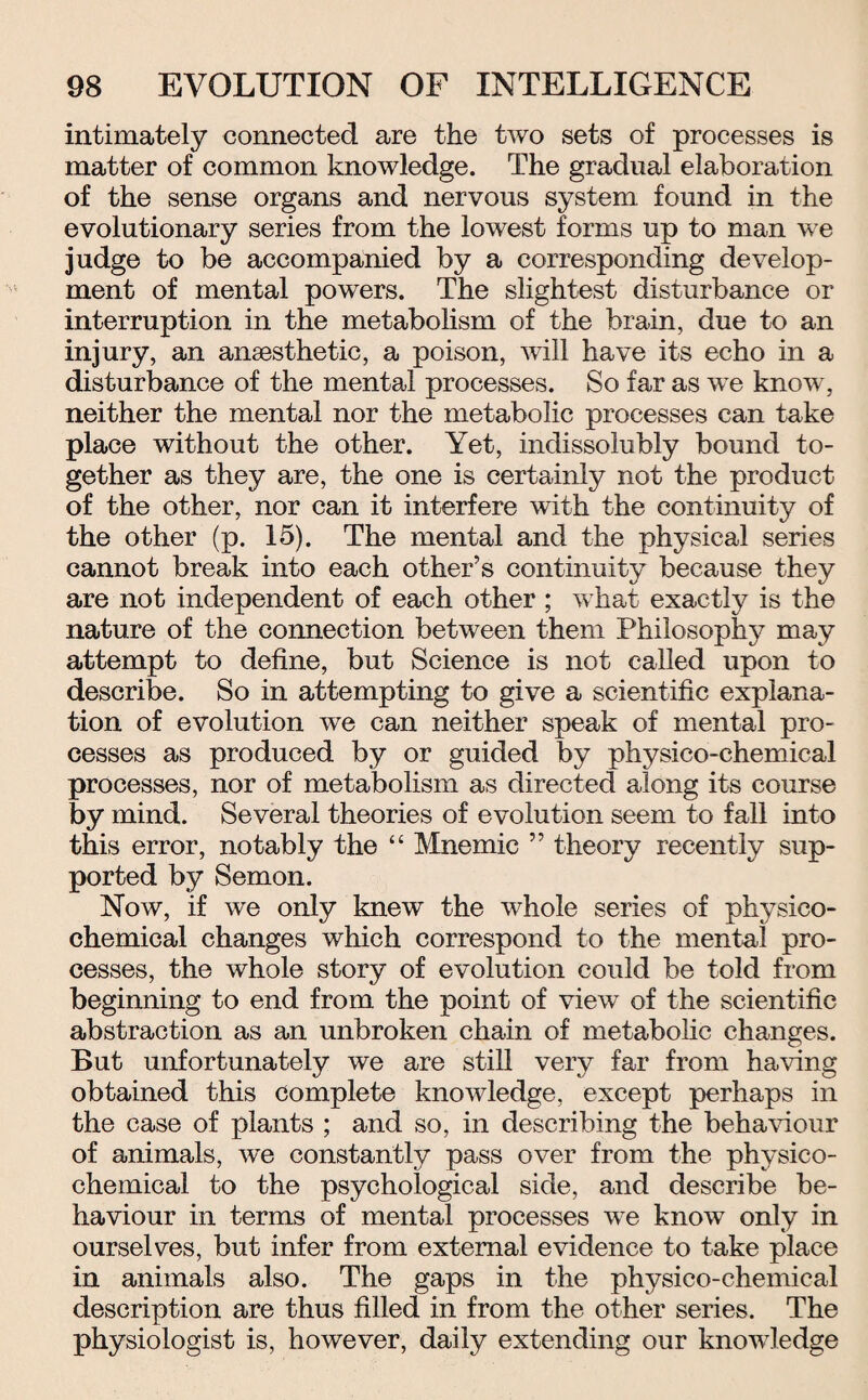 intimately connected are the two sets of processes is matter of common knowledge. The gradual elaboration of the sense organs and nervous system found in the evolutionary series from the lowest forms up to man we judge to be accompanied by a corresponding develop¬ ment of mental powers. The slightest disturbance or interruption in the metabolism of the brain, due to an injury, an anaesthetic, a poison, will have its echo in a disturbance of the mental processes. So far as we know, neither the mental nor the metabolic processes can take place without the other. Yet, indissolubly bound to¬ gether as they are, the one is certainly not the product of the other, nor can it interfere with the continuity of the other (p. 15). The mental and the physical series cannot break into each other’s continuity because they are not independent of each other ; what exactly is the nature of the connection between them Philosophy may attempt to define, but Science is not called upon to describe. So in attempting to give a scientific explana¬ tion of evolution we can neither speak of mental pro¬ cesses as produced by or guided by physico-chemical processes, nor of metabolism as directed along its course by mind. Several theories of evolution seem to fall into this error, notably the 44 Mnemic ” theory recently sup¬ ported by Semon. Now, if we only knew the whole series of physico¬ chemical changes which correspond to the mental pro¬ cesses, the whole story of evolution could be told from beginning to end from the point of view of the scientific abstraction as an unbroken chain of metabolic changes. But unfortunately we are still very far from having obtained this complete knowledge, except perhaps in the case of plants ; and so, in describing the behaviour of animals, we constantly pass over from the physico¬ chemical to the psychological side, and describe be¬ haviour in terms of mental processes we know only in ourselves, but infer from external evidence to take place in animals also. The gaps in the physico-chemical description are thus filled in from the other series. The physiologist is, however, daily extending our knowledge