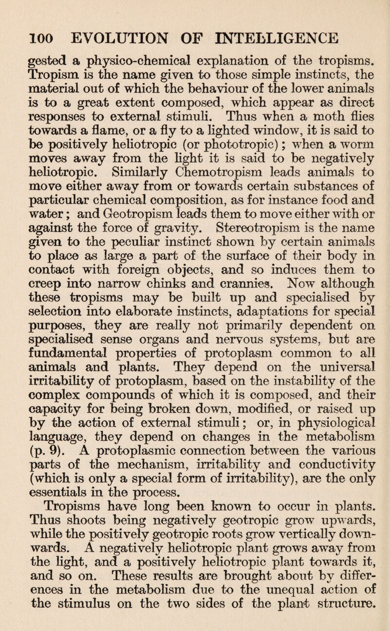 gested a physico-chemical explanation of the tropisms. Tropism is the name given to those simple instincts, the material out of which the behaviour of the lower animals is to a great extent composed, which appear as direct responses to external stimuli. Thus when a moth flies towards a flame, or a fly to a lighted window, it is said to be positively heliotropic (or phototropic); when a worm moves away from the light it is said to be negatively hehotropic. Similarly Chemotropism leads animals to move either away from or towards certain substances of particular chemical composition, as for instance food and water; and Geotropism leads them to move either with or against the force of gravity. Stereotropism is the name given to the peculiar instinct shown by certain animals to place as large a part of the surface of their body in contact with foreign objects, and so induces them to creep into narrow chinks and crannies. Now although these tropisms may be built up and specialised by selection into elaborate instincts, adaptations for special purposes, they are really not primarily dependent on specialised sense organs and nervous systems, but are fundamental properties of protoplasm common to all animals and plants. They depend on the universal irritability of protoplasm, based on the instability of the complex compounds of which it is composed, and their capacity for being broken down, modified, or raised up by the action of external stimuli; or, in physiological language, they depend on changes in the metabolism (p. 9). A protoplasmic connection between the various parts of the mechanism, irritability and conductivity (which is only a special form of irritability), are the only essentials in the process. Tropisms have long been known to occur in plants. Thus shoots being negatively geotropic grow upwards, while the positively geotropic roots grow vertically down¬ wards. A negatively heliotropic plant grows away from the light, and a positively heliotropic plant towards it, and so on. These results are brought about by differ¬ ences in the metabolism due to the unequal action of the stimulus on the two sides of the plant structure.